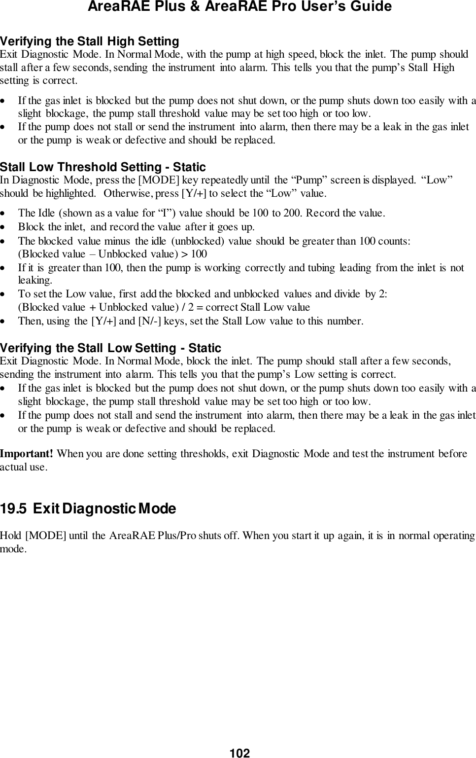 AreaRAE Plus &amp; AreaRAE Pro User’s Guide 102  Verifying the Stall High Setting Exit Diagnostic Mode. In Normal Mode, with the pump at high speed, block the inlet. The pump should stall after a few seconds, sending  the instrument  into alarm. This tells you that the pump’s Stall  High setting is correct.   If the gas inlet is blocked but the pump does not shut down, or the pump shuts down too easily with a slight blockage,  the pump stall threshold value may be set too high  or too low.  If the pump does not stall or send the instrument into alarm, then there may be a leak in the gas inlet or the pump is weak or defective and should  be replaced.    Stall Low Threshold Setting - Static In Diagnostic Mode, press the [MODE] key repeatedly until  the “Pump” screen is displayed.  “Low” should  be highlighted.  Otherwise, press [Y/+] to select the “Low” value.   The Idle (shown as a value for “I”) value should  be 100 to 200. Record the value.  Block the inlet,  and record the value after it goes up.  The blocked  value minus  the idle  (unblocked) value should be greater than 100 counts: (Blocked value – Unblocked value) &gt; 100  If it is greater than 100, then the pump is working  correctly and tubing  leading  from the inlet is not leaking.  To set the Low value, first add the blocked and unblocked  values and divide  by 2: (Blocked value + Unblocked value) / 2 = correct Stall Low value  Then, using the [Y/+] and [N/-] keys, set the Stall Low value to this number.   Verifying the Stall Low Setting - Static Exit Diagnostic Mode. In Normal Mode, block the inlet. The pump should stall after a few seconds, sending the instrument into  alarm. This tells you that the pump’s Low setting is correct.  If the gas inlet is blocked but the pump does not shut down, or the pump shuts down too easily with a slight blockage,  the pump stall threshold value may be set too high  or too low.  If the pump does not stall and send the instrument  into alarm, then there may be a leak in the gas inlet or the pump is weak or defective and should  be replaced.    Important! When you are done setting thresholds, exit Diagnostic Mode and test the instrument before actual use.   19.5  Exit Diagnostic Mode  Hold [MODE] until  the AreaRAE Plus/Pro shuts off. When you start it up again, it is in normal operating mode. 
