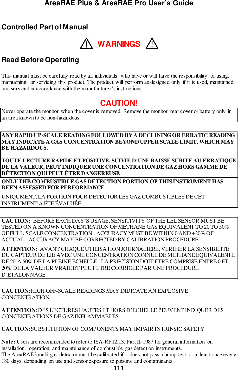 AreaRAE Plus &amp; AreaRAE Pro User’s Guide 111  Controlled Part of Manual  WARNINGS  Read Before Operating  This manual must be carefully read by all  individuals  who have or will  have the responsibility  of using, maintaining,  or servicing this product. The product will  perform as designed only  if it is used, maintained, and serviced in accordance with the manufacturer’s instructions.  CAUTION! Never operate the monitor when the cover is removed. Remove the monitor  rear cover or battery only in an area known to be non-hazardous.  ANY RAPID UP-SCALE READING FOLLOWED BY A DECLINING OR ERRATIC READING MAY INDICATE A GAS CONCENTRATION BEYOND UPPER SCALE LIMIT, WHICH MAY BE HAZARDOUS.  TOUTE LECTURE RAPIDE ET POSITIVE, SUIVIE D’UNE BAISSE SUBITE AU ERRATIQUE DE LA VALEUR, PEUT INDIQUER UNE CONCENTRATION DE GAZ HORS GAMME DE DÉTECTION QUI PEUT ÊTRE DANGEREUSE ONLY THE COMBUSTIBLE GAS DETECTION PORTION OF THIS INSTRUMENT HAS BEEN ASSESSED FOR PERFORMANCE. UNIQUMENT, LA PORTION POUR DÉTECTOR LES GAZ COMBUSTIBLES DE CET INSTRUMENT A ÉTÉ ÉVALUÉE.  CAUTION:  BEFORE EACH DAY’S USAGE, SENSITIVITY OF THE LEL SENSOR MUST BE TESTED ON A KNOWN CONCENTRATION OF METHANE GAS EQUIVALENT TO 20 TO 50% OF FULL-SCALE CONCENTRATION.  ACCURACY MUST BE WITHIN 0 AND +20% OF ACTUAL.  ACCURACY MAY BE CORRECTED BY CALIBRATION PROCEDURE. ATTENTION:  AVANT CHAQUE UTILISATION JOURNALIERE, VERIFIER LA SENSIBILITE DU CAPTEUR DE LIE AVEC UNE CONCENTRATION CONNUE DE METHANE EQUIVALENTE DE 20 A 50% DE LA PLEINE ECHELLE.  LA PRECISION DOIT ETRE COMPRISE ENTRE 0 ET 20% DE LA VALEUR VRAIE ET PEUT ETRE CORRIGEE PAR UNE PROCEDURE D’ETALONNAGE.  CAUTION: HIGH OFF-SCALE READINGS MAY INDICATE AN EXPLOSIVE CONCENTRATION.             ATTENTION: DES LECTURES HAUTES ET HORS D’ECHELLE PEUVENT INDIQUER DES CONCENTRATIONS DE GAZ INFLAMMABLES  CAUTION: SUBSTITUTION OF COMPONENTS MAY IMPAIR INTRINSIC SAFETY.  Note: Users are recommended to refer to ISA-RP12.13, Part II-1987 for general information  on installation,  operation, and maintenance of combustible gas detection instruments. The AreaRAE2 multi-gas detector must be calibrated if it does not pass a bump test, or at least once every 180 days, depending  on use and sensor exposure to poisons and contaminants. 