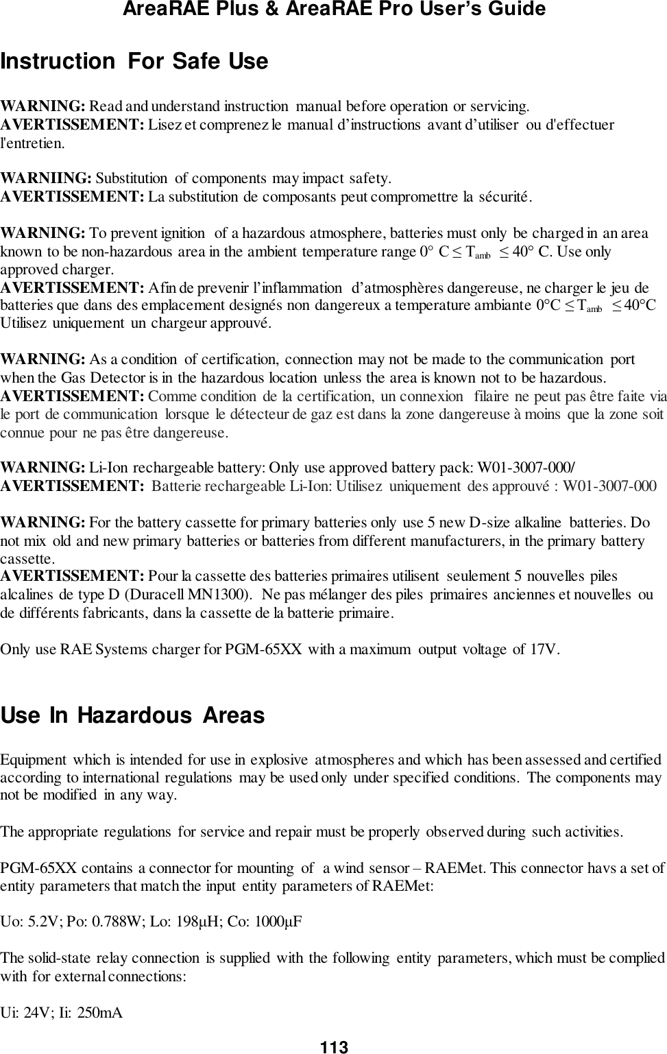 AreaRAE Plus &amp; AreaRAE Pro User’s Guide 113  Instruction  For Safe Use  WARNING: Read and understand instruction  manual before operation or servicing. AVERTISSEMENT: Lisez et comprenez le manual d’instructions  avant d’utiliser  ou d&apos;effectuer l&apos;entretien.  WARNIING: Substitution  of components may impact safety. AVERTISSEMENT: La substitution de composants peut compromettre la sécurité.   WARNING: To prevent ignition  of a hazardous atmosphere, batteries must only be charged in an area known to be non-hazardous area in the ambient temperature range 0° C ≤ Tamb  ≤ 40° C. Use only approved charger. AVERTISSEMENT: Afin de prevenir l’inflammation  d’atmosphères dangereuse, ne charger le jeu de batteries que dans des emplacement designés non dangereux a temperature ambiante 0°C ≤ Tamb  ≤ 40°C Utilisez  uniquement un chargeur approuvé.  WARNING: As a condition  of certification,  connection may not be made to the communication  port when the Gas Detector is in the hazardous location  unless the area is known not to be hazardous. AVERTISSEMENT: Comme condition de la certification,  un connexion   filaire ne peut pas être faite via le port de communication  lorsque le détecteur de gaz est dans la zone dangereuse à moins que la zone soit connue pour ne pas être dangereuse.  WARNING: Li-Ion rechargeable battery: Only use approved battery pack: W01-3007-000/ AVERTISSEMENT:  Batterie rechargeable Li-Ion: Utilisez  uniquement  des approuvé : W01-3007-000  WARNING: For the battery cassette for primary batteries only use 5 new D-size alkaline  batteries. Do not mix old and new primary batteries or batteries from different manufacturers, in the primary battery cassette. AVERTISSEMENT: Pour la cassette des batteries primaires utilisent  seulement 5 nouvelles piles alcalines de type D (Duracell MN1300).  Ne pas mélanger des piles  primaires anciennes et nouvelles  ou de différents fabricants, dans la cassette de la batterie primaire.    Only use RAE Systems charger for PGM-65XX  with a maximum  output voltage of 17V.  Use In Hazardous Areas  Equipment  which is intended for use in explosive  atmospheres and which has been assessed and certified according to international regulations may be used only under specified conditions.  The components may not be modified  in any way.   The appropriate regulations for service and repair must be properly  observed during  such activities.  PGM-65XX contains a connector for mounting  of  a wind sensor – RAEMet. This connector havs a set of entity parameters that match the input entity parameters of RAEMet:   Uo: 5.2V; Po: 0.788W; Lo: 198μH; Co: 1000μF  The solid-state relay connection  is supplied with the following  entity  parameters, which must be complied with for external connections:  Ui: 24V; Ii:  250mA 