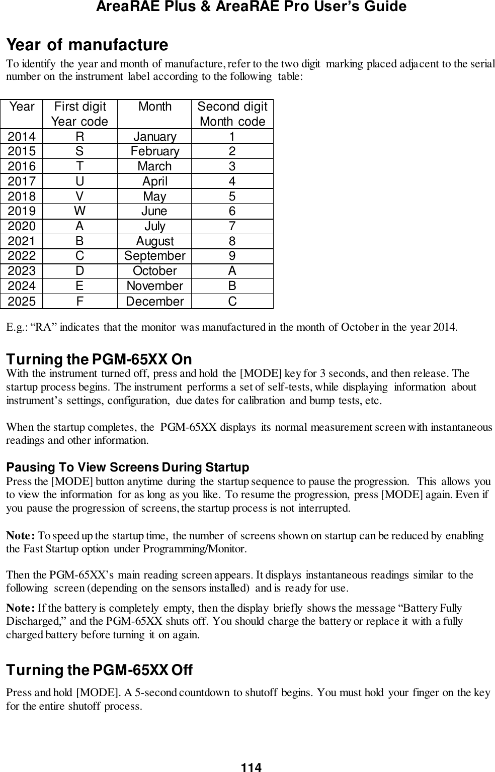 AreaRAE Plus &amp; AreaRAE Pro User’s Guide 114  Year of manufacture To identify  the year and month of manufacture, refer to the two digit  marking placed adjacent to the serial number on the instrument  label according to the following  table:  Year First digit Year code Month Second digit Month  code 2014 R January 1 2015 S February 2 2016 T March 3 2017 U April 4 2018 V May 5 2019 W June 6 2020 A July 7 2021 B August 8 2022 C September 9 2023 D October A 2024 E November B 2025 F December C E.g.: “RA” indicates that the monitor  was manufactured in the month of October in the year 2014.  Turning the PGM-65XX On With the instrument turned off, press and hold the [MODE] key for 3 seconds, and then release. The startup process begins. The instrument performs a set of self-tests, while displaying  information  about instrument’s settings, configuration,  due dates for calibration  and bump tests, etc.   When the startup completes, the  PGM-65XX displays its normal measurement screen with instantaneous readings and other information.  Pausing To View Screens During Startup Press the [MODE] button anytime during  the startup sequence to pause the progression.  This allows you to view the information  for as long as you like. To resume the progression,  press [MODE] again. Even if you pause the progression of screens, the startup process is not interrupted.   Note: To speed up the startup time,  the number of screens shown on startup can be reduced by enabling the Fast Startup option  under Programming/Monitor.  Then the PGM-65XX’s main reading screen appears. It displays instantaneous readings similar  to the following  screen (depending on the sensors installed)  and is ready for use.  Note: If the battery is completely empty, then the display  briefly  shows the message “Battery Fully Discharged,” and the PGM-65XX shuts off. You should charge the battery or replace it with a fully charged battery before turning it on again.  Turning the PGM-65XX Off Press and hold [MODE]. A 5-second countdown to shutoff begins. You must hold your finger on the key for the entire shutoff process.   