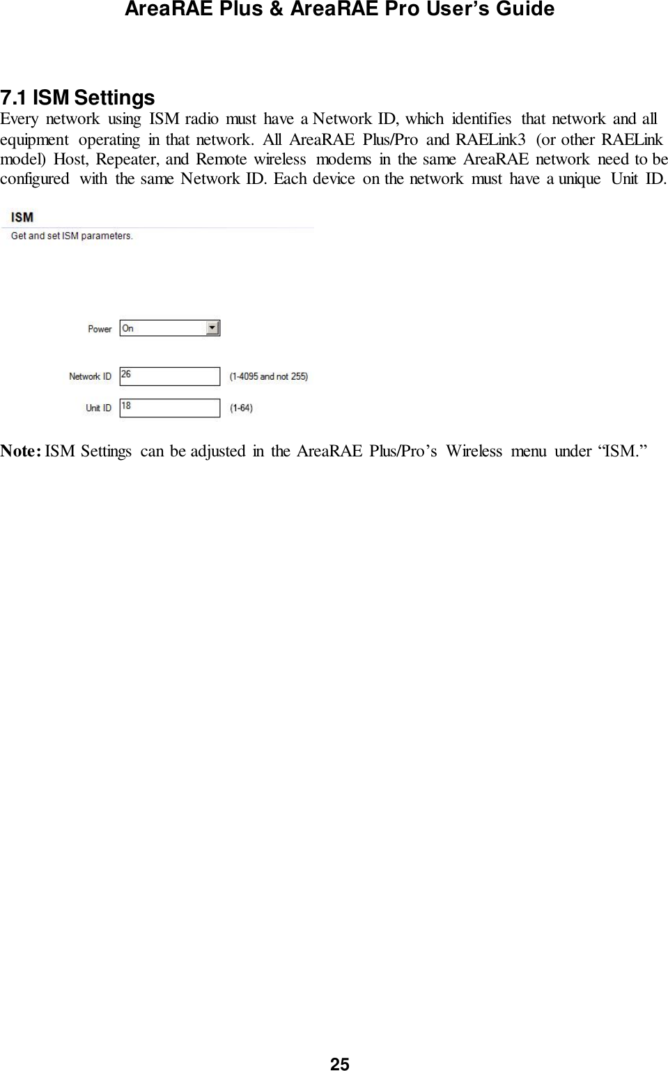 AreaRAE Plus &amp; AreaRAE Pro User’s Guide 25    7.1 ISM Settings Every  network  using  ISM radio must  have a Network ID, which  identifies  that network and all equipment  operating  in that network.  All  AreaRAE  Plus/Pro  and RAELink3  (or other RAELink model)  Host, Repeater, and Remote wireless  modems  in  the same AreaRAE  network  need to be configured  with  the same Network ID. Each device  on the network  must  have a unique  Unit  ID.    Note: ISM Settings  can be adjusted in  the AreaRAE  Plus/Pro’s  Wireless  menu  under “ISM.”   