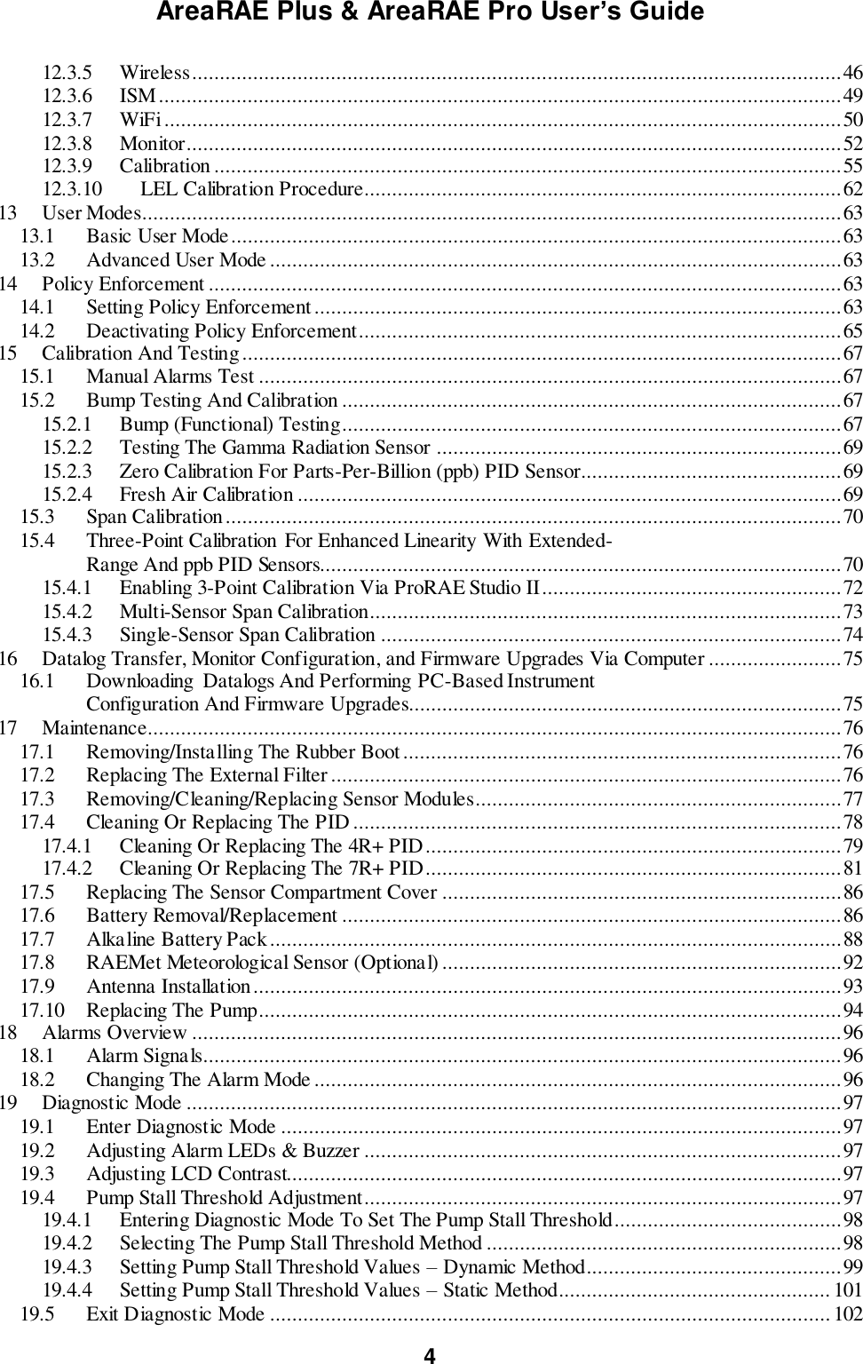 AreaRAE Plus &amp; AreaRAE Pro User’s Guide 4  12.3.5  Wireless ..................................................................................................................... 46 12.3.6  ISM ........................................................................................................................... 49 12.3.7  WiFi .......................................................................................................................... 50 12.3.8  Monitor...................................................................................................................... 52 12.3.9  Calibration ................................................................................................................. 55 12.3.10  LEL Calibration Procedure ...................................................................................... 62 13  User Modes .............................................................................................................................. 63 13.1  Basic User Mode .............................................................................................................. 63 13.2  Advanced User Mode ....................................................................................................... 63 14  Policy Enforcement .................................................................................................................. 63 14.1  Setting Policy Enforcement ............................................................................................... 63 14.2  Deactivating Policy Enforcement....................................................................................... 65 15  Calibration And Testing ............................................................................................................ 67 15.1  Manual Alarms Test ......................................................................................................... 67 15.2  Bump Testing And Calibration .......................................................................................... 67 15.2.1  Bump (Functional) Testing.......................................................................................... 67 15.2.2  Testing The Gamma Radiation Sensor ......................................................................... 69 15.2.3  Zero Calibration For Parts-Per-Billion (ppb) PID Sensor ............................................... 69 15.2.4  Fresh Air Calibration .................................................................................................. 69 15.3  Span Calibration ............................................................................................................... 70 15.4  Three-Point Calibration  For Enhanced Linearity With Extended-              Range And ppb PID Sensors.............................................................................................. 70 15.4.1  Enabling 3-Point Calibration Via ProRAE Studio II ...................................................... 72 15.4.2  Multi-Sensor Span Calibration..................................................................................... 73 15.4.3  Single-Sensor Span Calibration ................................................................................... 74 16  Datalog Transfer, Monitor Configuration, and Firmware Upgrades Via Computer ........................ 75 16.1  Downloading  Datalogs And Performing PC-Based Instrument              Configuration And Firmware Upgrades.............................................................................. 75 17  Maintenance............................................................................................................................. 76 17.1  Removing/Installing The Rubber Boot ............................................................................... 76 17.2  Replacing The External Filter ............................................................................................ 76 17.3  Removing/Cleaning/Replacing Sensor Modules.................................................................. 77 17.4  Cleaning Or Replacing The PID ........................................................................................ 78 17.4.1  Cleaning Or Replacing The 4R+ PID ........................................................................... 79 17.4.2  Cleaning Or Replacing The 7R+ PID ........................................................................... 81 17.5  Replacing The Sensor Compartment Cover ........................................................................ 86 17.6  Battery Removal/Replacement .......................................................................................... 86 17.7  Alkaline Battery Pack ....................................................................................................... 88 17.8  RAEMet Meteorological Sensor (Optional) ........................................................................ 92 17.9  Antenna Installation .......................................................................................................... 93 17.10  Replacing The Pump......................................................................................................... 94 18  Alarms Overview ..................................................................................................................... 96 18.1  Alarm Signals................................................................................................................... 96 18.2  Changing The Alarm Mode ............................................................................................... 96 19  Diagnostic Mode ...................................................................................................................... 97 19.1  Enter Diagnostic Mode ..................................................................................................... 97 19.2  Adjusting Alarm LEDs &amp; Buzzer ...................................................................................... 97 19.3  Adjusting LCD Contrast.................................................................................................... 97 19.4  Pump Stall Threshold Adjustment...................................................................................... 97 19.4.1  Entering Diagnostic Mode To Set The Pump Stall Threshold......................................... 98 19.4.2  Selecting The Pump Stall Threshold Method ................................................................ 98 19.4.3  Setting Pump Stall Threshold Values – Dynamic Method .............................................. 99 19.4.4  Setting Pump Stall Threshold Values – Static Method ................................................. 101 19.5  Exit Diagnostic Mode ..................................................................................................... 102 