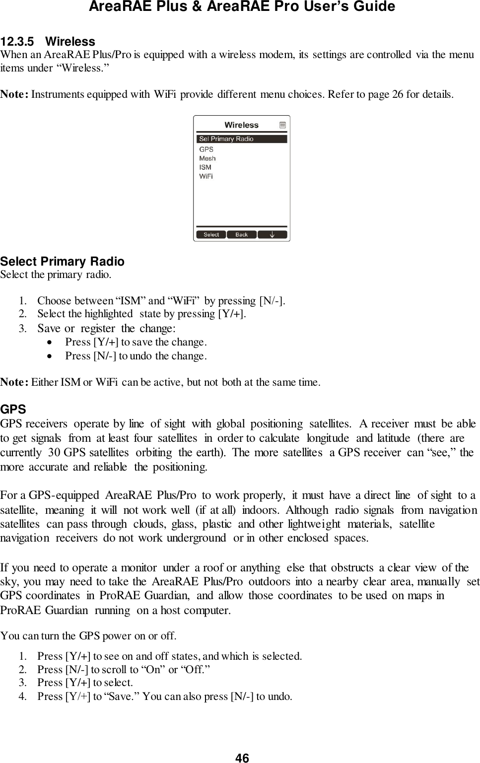 AreaRAE Plus &amp; AreaRAE Pro User’s Guide 46  12.3.5  Wireless When an AreaRAE Plus/Pro is equipped with a wireless modem, its settings are controlled via the menu items under “Wireless.”    Note: Instruments equipped with WiFi  provide different menu choices. Refer to page 26 for details.    Select Primary Radio Select the primary radio.  1. Choose between “ISM” and “WiFi”  by pressing [N/-]. 2. Select the highlighted  state by pressing [Y/+]. 3. Save or  register  the change:  Press [Y/+] to save the change.  Press [N/-] to undo the change.  Note: Either ISM or WiFi  can be active, but not both at the same time.  GPS GPS receivers  operate by line  of sight  with  global  positioning  satellites.  A receiver  must  be able to get signals  from  at least four  satellites  in  order to calculate  longitude  and latitude  (there  are currently  30 GPS satellites  orbiting  the earth).  The more satellites  a GPS receiver  can “see,”  the more accurate and reliable  the positioning. For a GPS-equipped  AreaRAE  Plus/Pro  to work properly,  it must  have a direct line  of sight  to a satellite,  meaning  it will  not work well  (if  at all)  indoors.  Although  radio signals  from  navigation satellites  can pass through  clouds, glass,  plastic  and other lightweight  materials,  satellite navigation  receivers  do not work underground  or in other enclosed  spaces. If you need to operate a monitor  under  a roof or anything  else that obstructs  a clear view  of the sky, you may  need to take the AreaRAE  Plus/Pro  outdoors into  a nearby  clear area, manually  set GPS coordinates  in  ProRAE Guardian,  and allow  those coordinates  to be used on maps in ProRAE Guardian  running  on a host computer.  You can turn the GPS power on or off.  1. Press [Y/+] to see on and off states, and which is selected. 2. Press [N/-] to scroll to “On” or “Off.” 3. Press [Y/+] to select. 4. Press [Y/+] to “Save.” You can also press [N/-] to undo.  