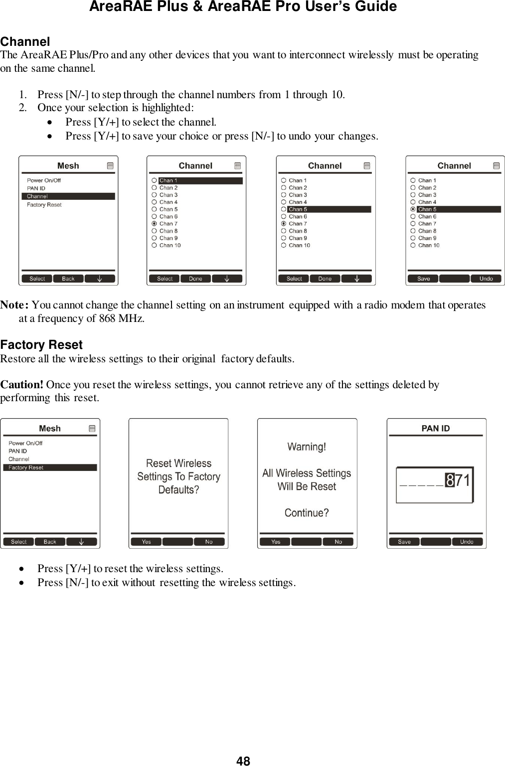 AreaRAE Plus &amp; AreaRAE Pro User’s Guide 48  Channel The AreaRAE Plus/Pro and any other devices that you want to interconnect wirelessly must be operating on the same channel.  1. Press [N/-] to step through the channel numbers from 1 through 10. 2. Once your selection is highlighted:    Press [Y/+] to select the channel.  Press [Y/+] to save your choice or press [N/-] to undo your changes.    Note: You cannot change the channel setting on an instrument equipped with a radio modem that operates at a frequency of 868 MHz.  Factory Reset Restore all the wireless settings to their original  factory defaults.  Caution! Once you reset the wireless settings, you cannot retrieve any of the settings deleted by performing this reset.     Press [Y/+] to reset the wireless settings.  Press [N/-] to exit without resetting the wireless settings.  