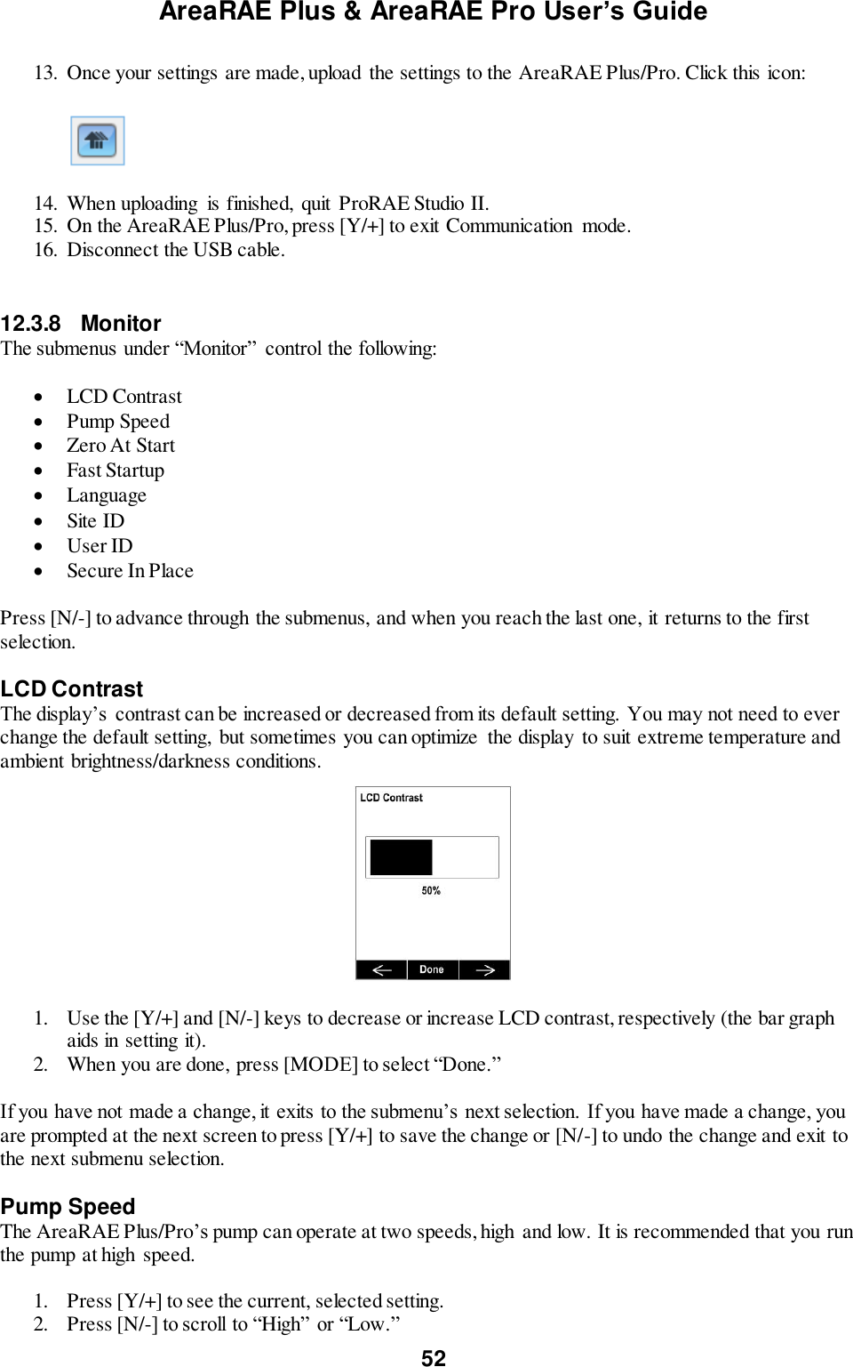 AreaRAE Plus &amp; AreaRAE Pro User’s Guide 52  13. Once your settings are made, upload  the settings to the AreaRAE Plus/Pro. Click this icon:    14. When uploading  is finished,  quit  ProRAE Studio II. 15. On the AreaRAE Plus/Pro, press [Y/+] to exit Communication  mode. 16. Disconnect the USB cable.   12.3.8  Monitor The submenus under “Monitor”  control the following:   LCD Contrast  Pump Speed  Zero At Start  Fast Startup  Language  Site ID  User ID  Secure In Place  Press [N/-] to advance through the submenus, and when you reach the last one, it returns to the first selection.  LCD Contrast The display’s  contrast can be increased or decreased from its default setting. You may not need to ever change the default setting,  but sometimes you can optimize  the display  to suit extreme temperature and ambient brightness/darkness conditions.      1. Use the [Y/+] and [N/-] keys to decrease or increase LCD contrast, respectively (the bar graph aids in setting it). 2. When you are done, press [MODE] to select “Done.”  If you have not made a change, it exits to the submenu’s next selection. If you have made a change, you are prompted at the next screen to press [Y/+] to save the change or [N/-] to undo the change and exit to the next submenu selection.  Pump Speed The AreaRAE Plus/Pro’s pump can operate at two speeds, high and low. It is recommended that you run the pump at high  speed.  1. Press [Y/+] to see the current, selected setting. 2. Press [N/-] to scroll to “High” or “Low.” 