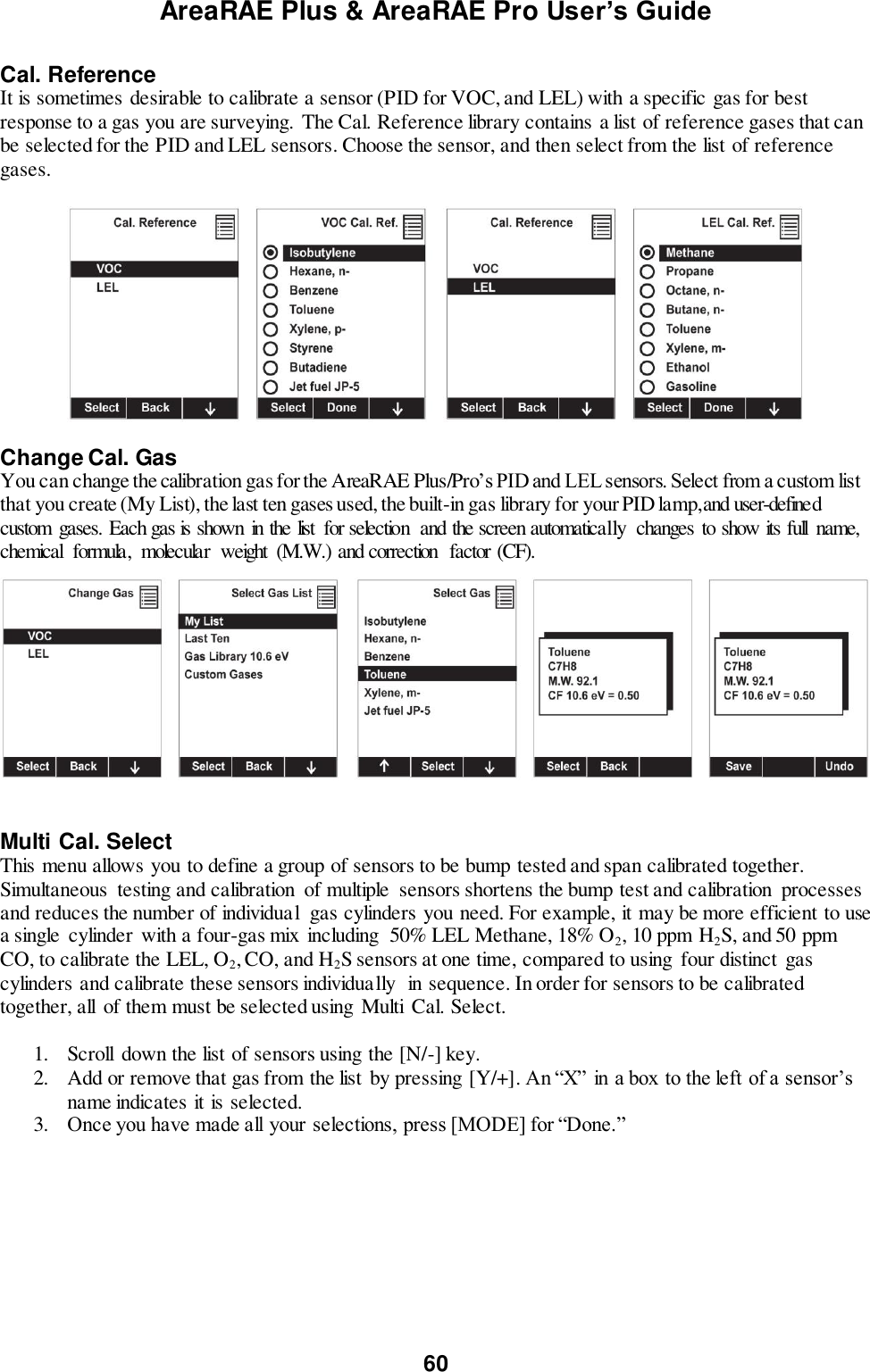 AreaRAE Plus &amp; AreaRAE Pro User’s Guide 60  Cal. Reference It is sometimes desirable to calibrate a sensor (PID for VOC, and LEL) with a specific gas for best response to a gas you are surveying. The Cal. Reference library contains a list of reference gases that can be selected for the PID and LEL sensors. Choose the sensor, and then select from the list of reference gases.    Change Cal. Gas You can change the calibration gas for the AreaRAE Plus/Pro’s PID and LEL sensors. Select from a custom list that you create (My List), the last ten gases used, the built-in gas library for your PID lamp, and user-defined custom  gases. Each gas is shown  in the list  for selection  and the screen automatically  changes  to show its full  name, chemical  formula,  molecular  weight  (M.W.) and correction  factor (CF).      Multi Cal. Select This menu allows you to define a group of sensors to be bump tested and span calibrated together. Simultaneous  testing and calibration  of multiple  sensors shortens the bump test and calibration  processes and reduces the number of individual  gas cylinders you need. For example, it may be more efficient to use a single  cylinder  with a four-gas mix  including  50% LEL Methane, 18% O2, 10 ppm H2S, and 50 ppm CO, to calibrate the LEL, O2, CO, and H2S sensors at one time, compared to using  four distinct gas cylinders and calibrate these sensors individually  in sequence. In order for sensors to be calibrated together, all  of them must be selected using  Multi  Cal. Select.   1. Scroll  down the list of sensors using the [N/-] key. 2. Add or remove that gas from the list by pressing [Y/+]. An “X” in a box to the left of a sensor’s name indicates it is selected.  3. Once you have made all your selections, press [MODE] for “Done.”   