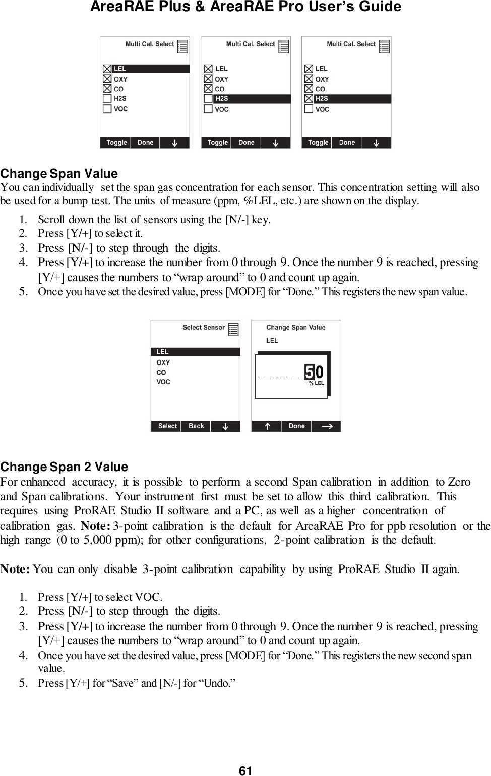 AreaRAE Plus &amp; AreaRAE Pro User’s Guide 61     Change Span Value You can individually  set the span gas concentration for each sensor. This concentration setting will  also be used for a bump test. The units  of measure (ppm, %LEL, etc.) are shown on the display.    1. Scroll  down the list of sensors using the [N/-] key. 2. Press [Y/+] to select it. 3. Press [N/-] to step through  the digits. 4. Press [Y/+] to increase the number from 0 through 9. Once the number 9 is reached, pressing [Y/+] causes the numbers to “wrap around” to 0 and count up again. 5. Once you have set the desired value, press [MODE] for “Done.” This registers the new span value.      Change Span 2 Value For enhanced  accuracy,  it is possible  to perform  a second Span calibration  in addition  to Zero and Span calibrations.  Your instrument  first  must  be set to allow  this  third  calibration.  This requires  using  ProRAE  Studio II software  and a PC, as well  as a higher  concentration  of calibration  gas. Note: 3-point calibration  is the default  for AreaRAE  Pro for ppb resolution  or the high  range  (0 to 5,000 ppm); for other configurations,  2-point calibration  is the default.  Note: You can only  disable  3-point calibration  capability  by using  ProRAE  Studio  II again.  1. Press [Y/+] to select VOC. 2. Press [N/-] to step through  the digits. 3. Press [Y/+] to increase the number from 0 through 9. Once the number 9 is reached, pressing [Y/+] causes the numbers to “wrap around” to 0 and count up again. 4. Once you have set the desired value, press [MODE] for “Done.” This registers the new second span value. 5. Press [Y/+] for “Save” and [N/-] for “Undo.”   