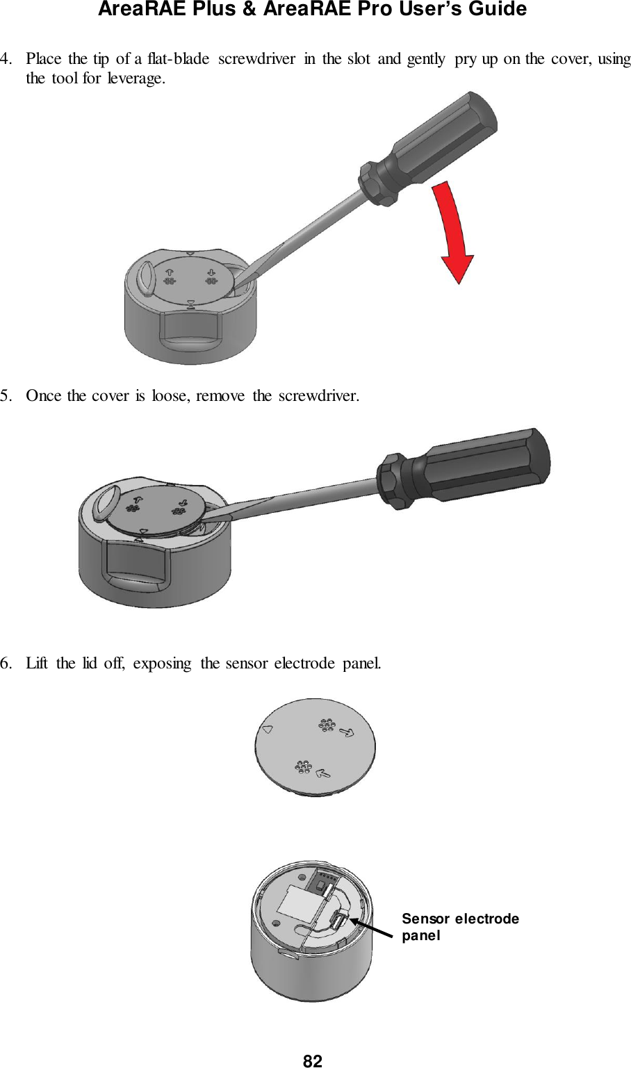 AreaRAE Plus &amp; AreaRAE Pro User’s Guide 82  4. Place the tip of a flat-blade  screwdriver  in  the slot  and gently  pry up on the cover, using the tool for leverage.   5. Once the cover is loose, remove  the screwdriver.     6. Lift  the lid off,  exposing  the sensor electrode  panel.   Sensor electrode panel 