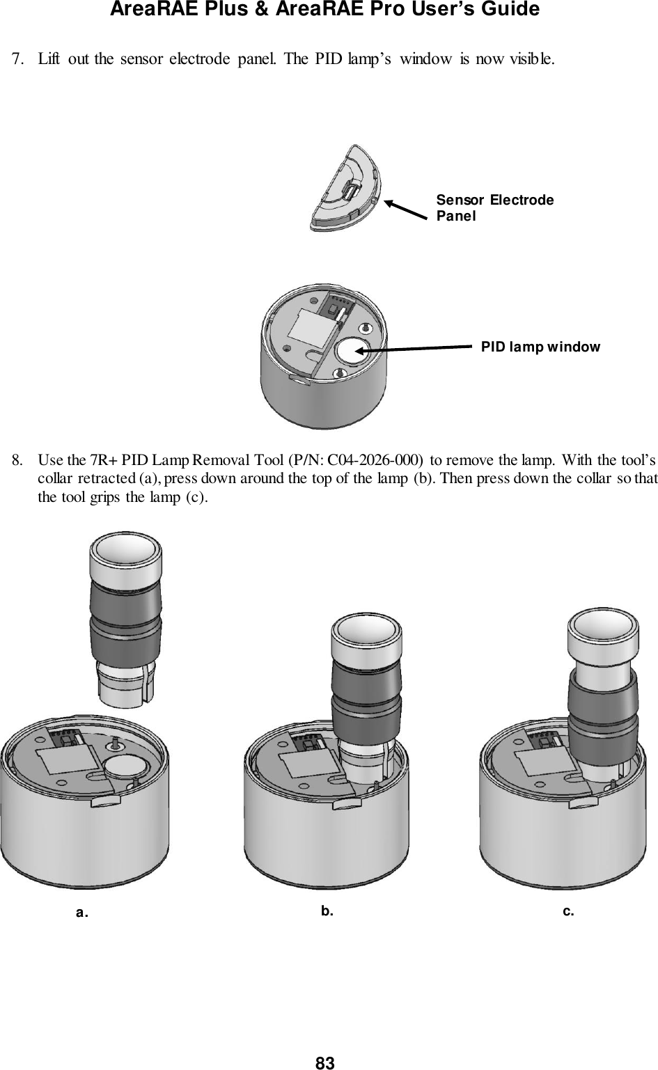 AreaRAE Plus &amp; AreaRAE Pro User’s Guide 83  7. Lift  out the sensor  electrode  panel. The PID lamp’s  window  is now visible.    8. Use the 7R+ PID Lamp Removal Tool (P/N: C04-2026-000) to remove the lamp. With the tool’s collar retracted (a), press down around the top of the lamp (b). Then press down the collar so that the tool grips the lamp (c).                                    Sensor Electrode Panel PID lamp window a. c. b. 