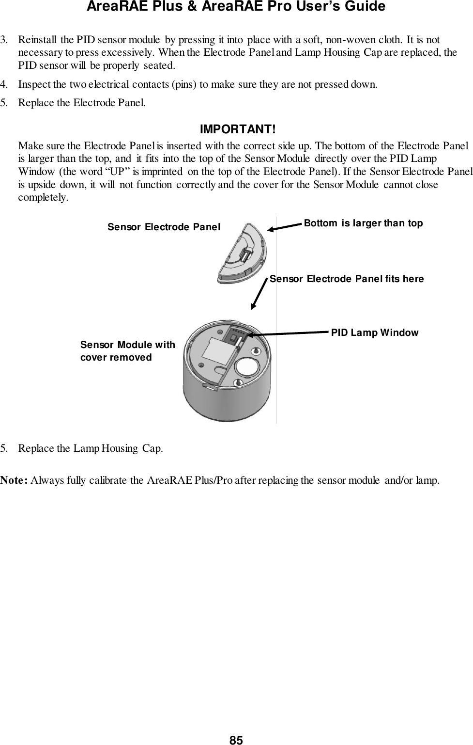 AreaRAE Plus &amp; AreaRAE Pro User’s Guide 85  3.  Reinstall  the PID sensor module  by pressing it into  place with a soft, non-woven cloth. It is not necessary to press excessively. When the Electrode Panel and Lamp Housing Cap are replaced, the PID sensor will be properly seated. 4.   Inspect the two electrical contacts (pins) to make sure they are not pressed down. 5.   Replace the Electrode Panel.                                                        IMPORTANT!  Make sure the Electrode Panel is inserted with the correct side up. The bottom of the Electrode Panel is larger than the top, and  it fits into the top of the Sensor Module directly over the PID Lamp Window (the word “UP” is imprinted  on the top of the Electrode Panel). If the Sensor Electrode Panel is upside down, it will  not function  correctly and the cover for the Sensor Module  cannot close completely.                                                           5.  Replace the Lamp Housing  Cap.  Note: Always fully calibrate the AreaRAE Plus/Pro after replacing the sensor module  and/or lamp.  Bottom is larger than top PID Lamp Window Sensor Electrode Panel fits here Sensor Electrode Panel Sensor Module with cover removed 