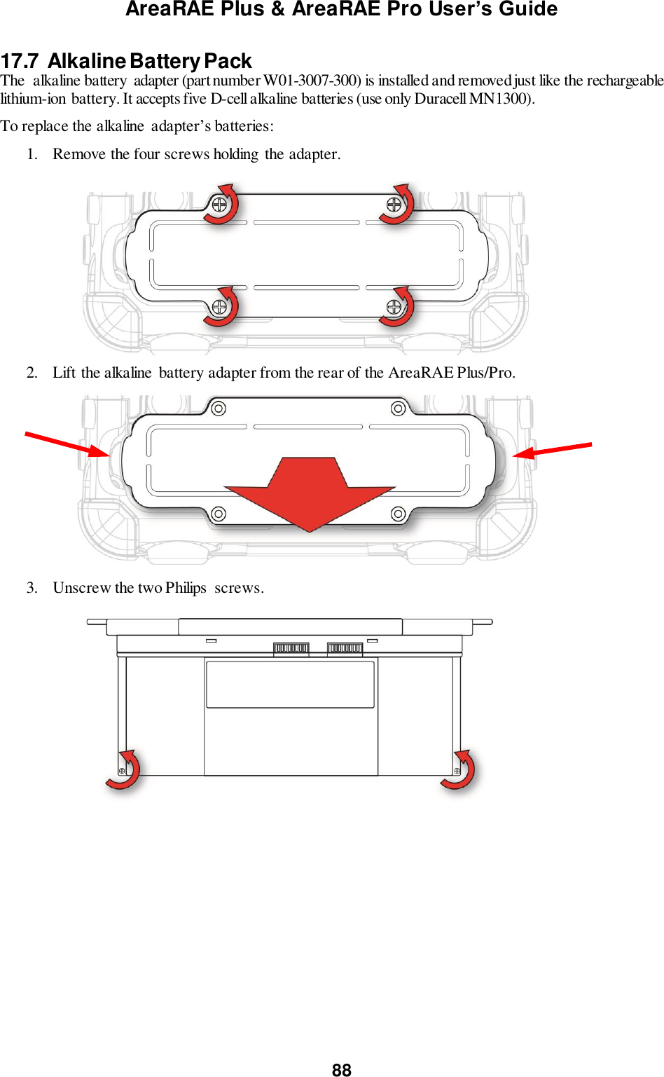 AreaRAE Plus &amp; AreaRAE Pro User’s Guide 88  17.7  Alkaline Battery Pack The  alkaline battery  adapter (part number W01-3007-300) is installed and removed just like the rechargeable lithium-ion battery. It accepts five D-cell alkaline batteries (use only Duracell MN1300). To replace the alkaline  adapter’s batteries: 1. Remove the four screws holding  the adapter.          2. Lift the alkaline  battery adapter from the rear of the AreaRAE Plus/Pro.       3. Unscrew the two Philips  screws.          