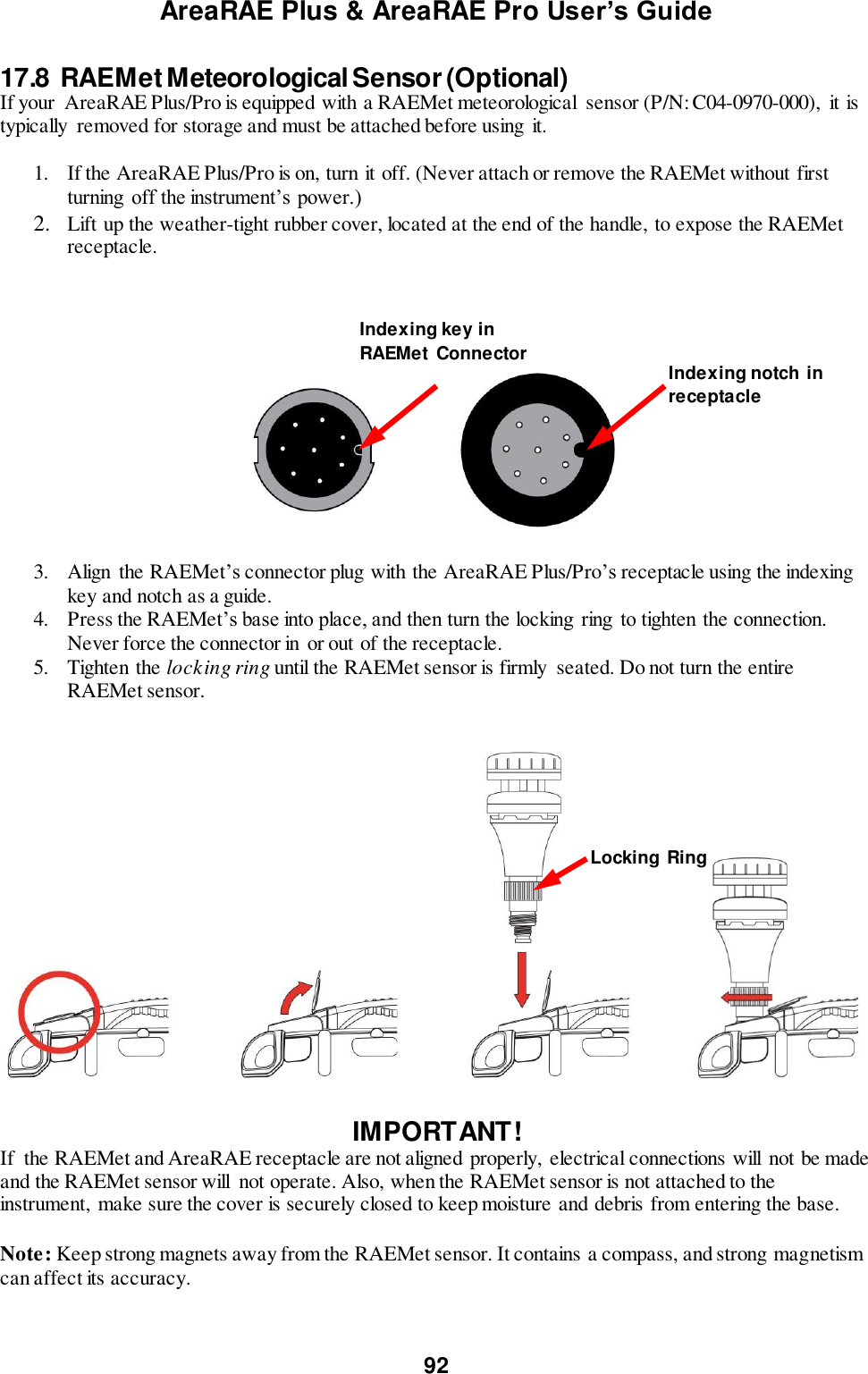 AreaRAE Plus &amp; AreaRAE Pro User’s Guide 92  17.8  RAEMet Meteorological Sensor (Optional) If your  AreaRAE Plus/Pro is equipped with a RAEMet meteorological  sensor (P/N: C04-0970-000),  it is typically  removed for storage and must be attached before using  it.  1. If the AreaRAE Plus/Pro is on, turn it off. (Never attach or remove the RAEMet without first turning  off the instrument’s power.) 2. Lift up the weather-tight rubber cover, located at the end of the handle, to expose the RAEMet receptacle.       3. Align  the RAEMet’s connector plug with the AreaRAE Plus/Pro’s receptacle using the indexing key and notch as a guide. 4. Press the RAEMet’s base into place, and then turn the locking  ring  to tighten the connection. Never force the connector in or out of the receptacle. 5. Tighten the locking ring until the RAEMet sensor is firmly  seated. Do not turn the entire RAEMet sensor.    IMPORTANT! If  the RAEMet and AreaRAE receptacle are not aligned properly,  electrical connections will  not be made and the RAEMet sensor will  not operate. Also, when the RAEMet sensor is not attached to the instrument,  make sure the cover is securely closed to keep moisture and debris from entering the base.  Note: Keep strong magnets away from the RAEMet sensor. It contains a compass, and strong magnetism can affect its accuracy. Locking Ring Indexing notch in receptacle Indexing key in RAEMet  Connector 