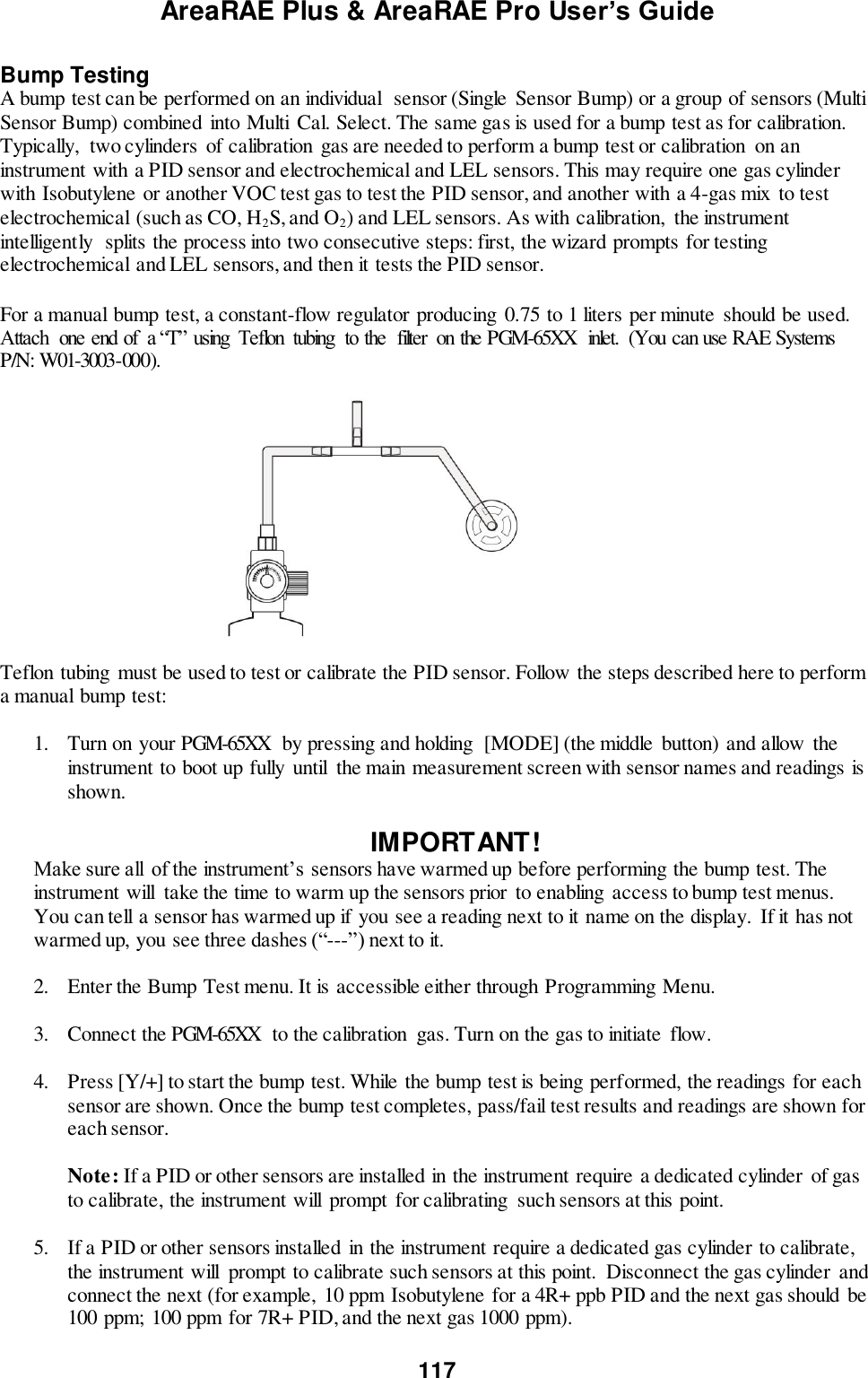 AreaRAE Plus &amp; AreaRAE Pro User’s Guide 117  Bump Testing A bump test can be performed on an individual  sensor (Single  Sensor Bump) or a group of sensors (Multi Sensor Bump) combined into Multi  Cal. Select. The same gas is used for a bump test as for calibration. Typically,  two cylinders  of calibration gas are needed to perform a bump test or calibration  on an instrument with a PID sensor and electrochemical and LEL sensors. This may require one gas cylinder with Isobutylene or another VOC test gas to test the PID sensor, and another with a 4-gas mix  to test electrochemical (such as CO, H2S, and O2) and LEL sensors. As with calibration,  the instrument intelligently  splits the process into two consecutive steps: first, the wizard prompts for testing electrochemical and LEL sensors, and then it tests the PID sensor.   For a manual bump test, a constant-flow regulator producing 0.75 to 1 liters per minute should be used. Attach  one end of  a “T” using  Teflon  tubing  to the  filter  on the PGM-65XX  inlet.  (You can use RAE Systems P/N: W01-3003-000).                                             Teflon tubing  must be used to test or calibrate the PID sensor. Follow the steps described here to perform a manual bump test:  1. Turn on your PGM-65XX  by pressing and holding  [MODE] (the middle  button) and allow  the instrument to boot up fully  until  the main measurement screen with sensor names and readings is shown.  IMPORTANT! Make sure all  of the instrument’s sensors have warmed up before performing the bump test. The instrument will  take the time to warm up the sensors prior  to enabling  access to bump test menus. You can tell a sensor has warmed up if you see a reading next to it name on the display. If it has not warmed up, you see three dashes (“---”) next to it.  2. Enter the Bump Test menu. It is accessible either through Programming Menu.  3. Connect the PGM-65XX  to the calibration  gas. Turn on the gas to initiate flow.   4. Press [Y/+] to start the bump test. While the bump test is being performed, the readings for each sensor are shown. Once the bump test completes, pass/fail test results and readings are shown for each sensor.  Note: If a PID or other sensors are installed in the instrument require a dedicated cylinder of gas to calibrate, the instrument will  prompt  for calibrating  such sensors at this point.  5. If a PID or other sensors installed in the instrument require a dedicated gas cylinder to calibrate, the instrument will  prompt to calibrate such sensors at this point.  Disconnect the gas cylinder and connect the next (for example,  10 ppm Isobutylene for a 4R+ ppb PID and the next gas should be 100 ppm; 100 ppm for 7R+ PID, and the next gas 1000 ppm).  