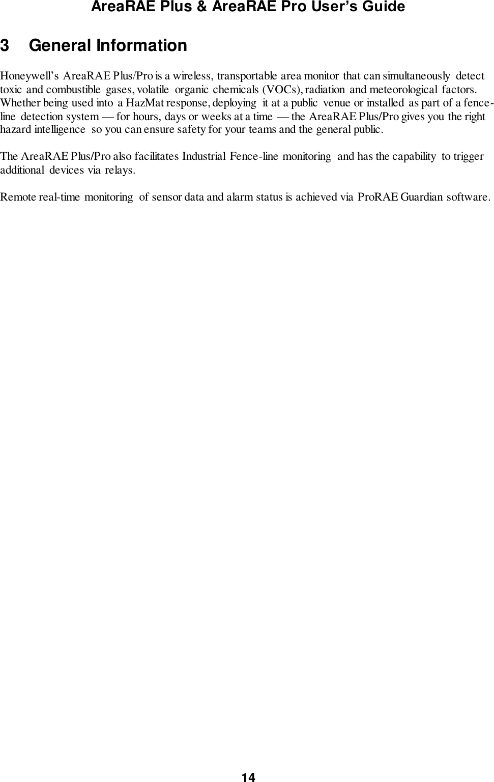 AreaRAE Plus &amp; AreaRAE Pro User’s Guide 14  3  General Information  Honeywell’s AreaRAE Plus/Pro is a wireless, transportable area monitor that can simultaneously  detect toxic and combustible gases, volatile  organic chemicals (VOCs), radiation  and meteorological  factors. Whether being used into a HazMat response, deploying  it at a public  venue or installed as part of a fence-line  detection system — for hours, days or weeks at a time — the AreaRAE Plus/Pro gives you the right hazard intelligence  so you can ensure safety for your teams and the general public.  The AreaRAE Plus/Pro also facilitates Industrial  Fence-line monitoring  and has the capability  to trigger additional  devices via relays.  Remote real-time monitoring  of sensor data and alarm status is achieved via ProRAE Guardian software.    