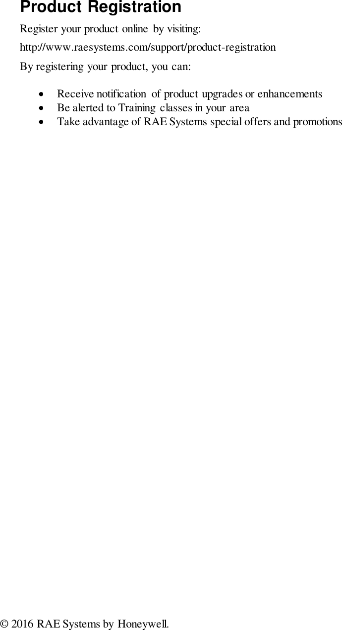                                  Product Registration Register your product online  by visiting: http://www.raesystems.com/support/product-registration By registering your product, you can:   Receive notification  of product upgrades or enhancements   Be alerted to Training classes in your area   Take advantage of RAE Systems special offers and promotions  © 2016 RAE Systems by Honeywell. 
