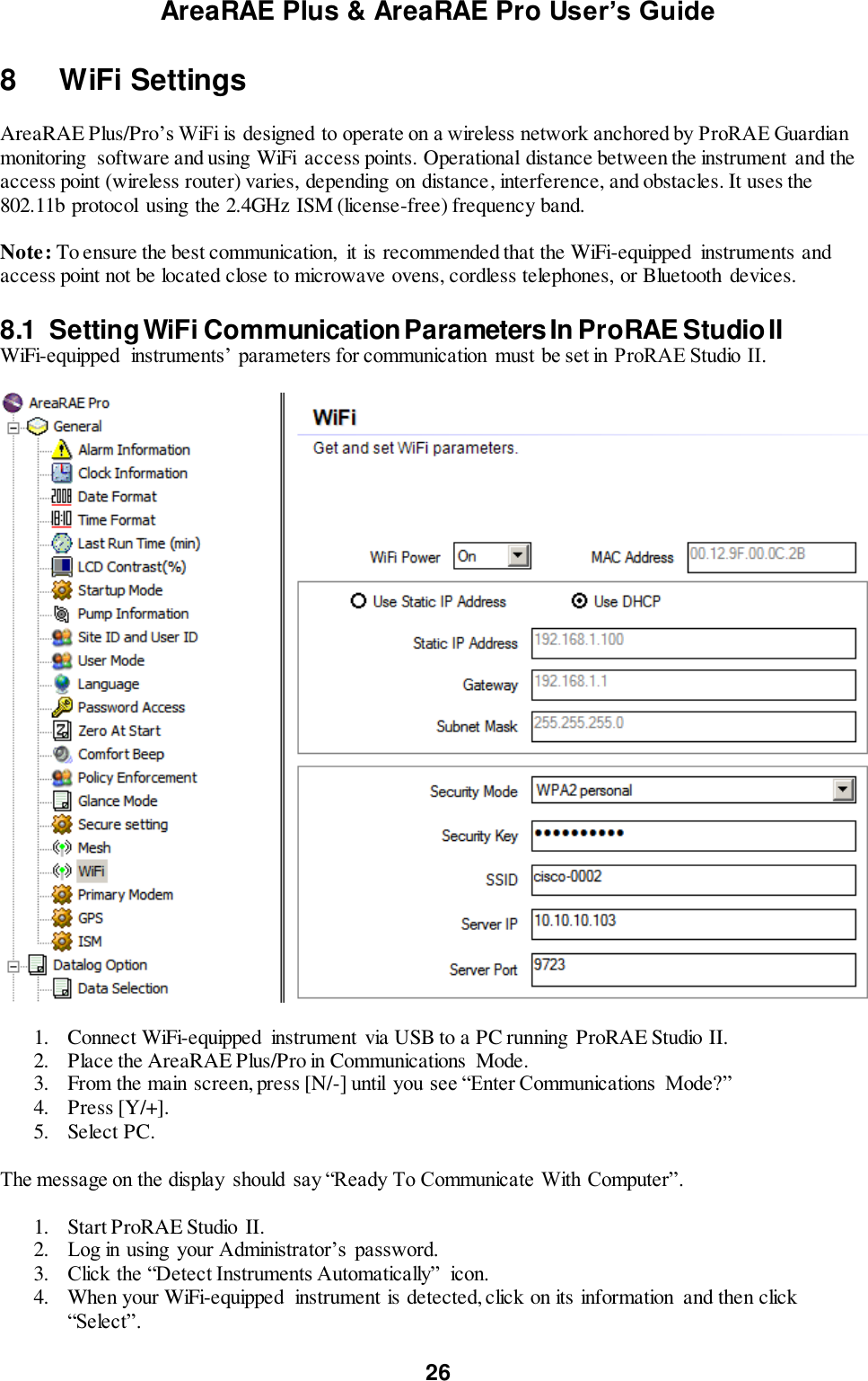 AreaRAE Plus &amp; AreaRAE Pro User’s Guide 26  8   WiFi Settings  AreaRAE Plus/Pro’s WiFi is designed to operate on a wireless network anchored by ProRAE Guardian monitoring  software and using WiFi  access points. Operational distance between the instrument  and the access point (wireless router) varies, depending on distance, interference, and obstacles. It uses the 802.11b protocol  using the 2.4GHz ISM (license-free) frequency band.  Note: To ensure the best communication,  it is recommended that the WiFi-equipped  instruments and access point not be located close to microwave ovens, cordless telephones, or Bluetooth  devices.  8.1  Setting WiFi Communication Parameters In ProRAE Studio II WiFi-equipped  instruments’ parameters for communication  must be set in ProRAE Studio II.    1. Connect WiFi-equipped  instrument via USB to a PC running ProRAE Studio II. 2. Place the AreaRAE Plus/Pro in Communications  Mode.  3. From the main screen, press [N/-] until  you see “Enter Communications  Mode?” 4. Press [Y/+]. 5. Select PC.  The message on the display  should say “Ready To Communicate With Computer”.  1. Start ProRAE Studio  II. 2. Log in using  your Administrator’s  password. 3. Click the “Detect Instruments Automatically”  icon.  4. When your WiFi-equipped  instrument is detected, click on its information  and then click “Select”. 