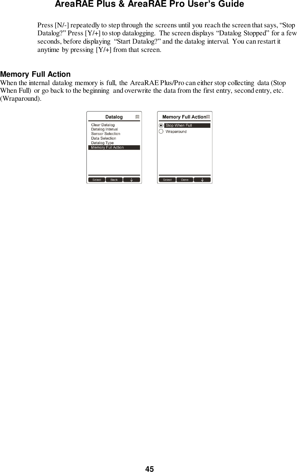 AreaRAE Plus &amp; AreaRAE Pro User’s Guide 45  Press [N/-] repeatedly to step through the screens until you reach the screen that says, “Stop Datalog?” Press [Y/+] to stop datalogging.  The screen displays “Datalog Stopped” for a few seconds, before displaying  “Start Datalog?” and the datalog interval. You can restart it anytime by pressing [Y/+] from that screen.   Memory Full Action When the internal  datalog memory is full,  the AreaRAE Plus/Pro can either stop collecting  data (Stop When Full)  or go back to the beginning  and overwrite the data from the first entry, second entry, etc. (Wraparound).    