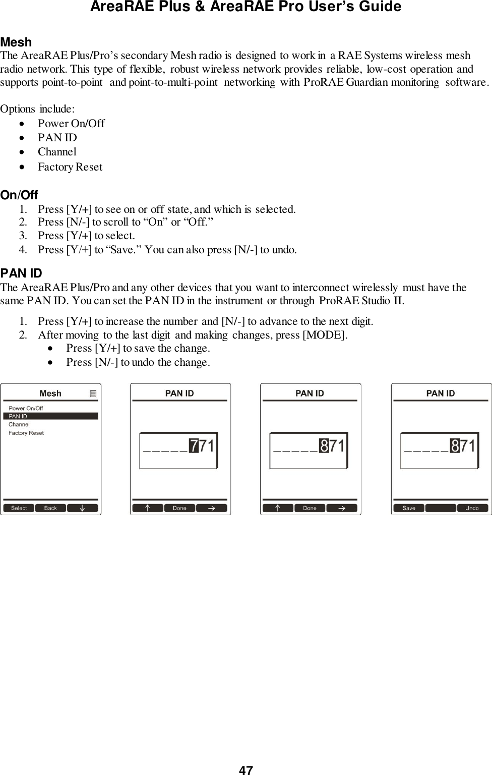 AreaRAE Plus &amp; AreaRAE Pro User’s Guide 47  Mesh The AreaRAE Plus/Pro’s secondary Mesh radio is designed to work in a RAE Systems wireless mesh radio network. This type of flexible,  robust wireless network provides reliable, low-cost operation and supports point-to-point  and point-to-multi-point  networking with ProRAE Guardian monitoring  software.  Options include:  Power On/Off  PAN ID  Channel  Factory Reset  On/Off 1. Press [Y/+] to see on or off state, and which is selected. 2. Press [N/-] to scroll to “On” or “Off.” 3. Press [Y/+] to select. 4. Press [Y/+] to “Save.” You can also press [N/-] to undo. PAN ID The AreaRAE Plus/Pro and any other devices that you want to interconnect wirelessly must have the same PAN ID. You can set the PAN ID in the instrument or through  ProRAE Studio II.   1. Press [Y/+] to increase the number and [N/-] to advance to the next digit. 2. After moving to the last digit and making  changes, press [MODE].   Press [Y/+] to save the change.  Press [N/-] to undo the change.    