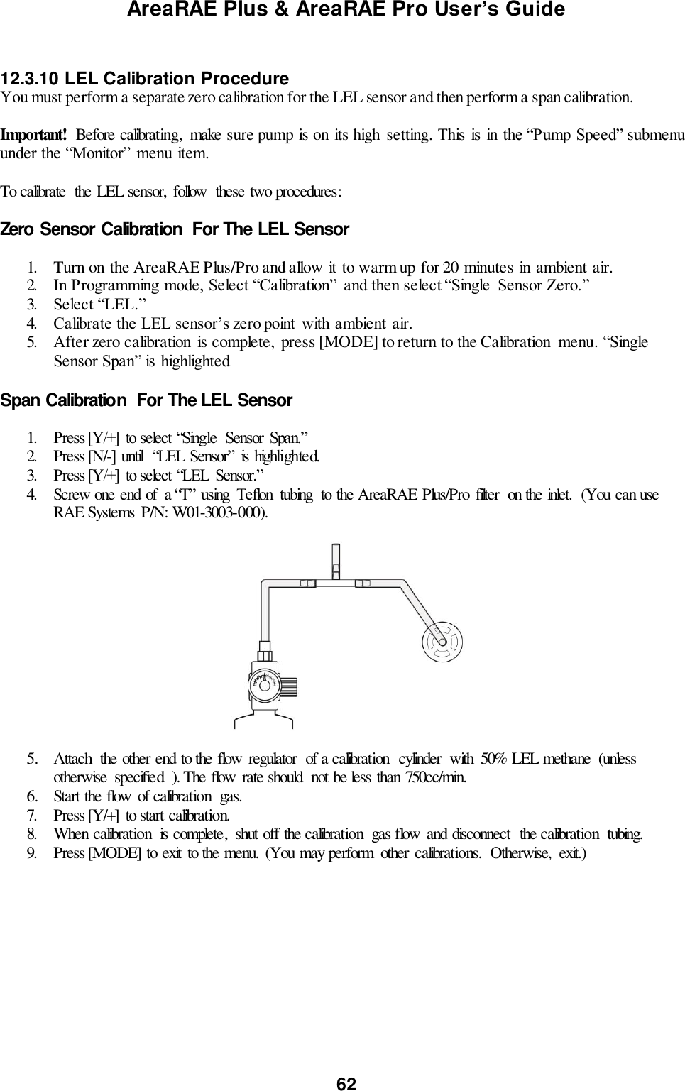 AreaRAE Plus &amp; AreaRAE Pro User’s Guide 62   12.3.10 LEL Calibration Procedure You must perform a separate zero calibration for the LEL sensor and then perform a span calibration.   Important!  Before calibrating,  make sure pump is on its high  setting. This is in the “Pump Speed” submenu under the “Monitor” menu item.  To calibrate  the LEL sensor,  follow  these two procedures:  Zero Sensor Calibration  For The LEL Sensor  1. Turn on the AreaRAE Plus/Pro and allow it to warm up for 20 minutes in ambient air. 2. In Programming mode, Select “Calibration”  and then select “Single  Sensor Zero.” 3. Select “LEL.” 4. Calibrate the LEL sensor’s zero point  with ambient air. 5. After zero calibration is complete,  press [MODE] to return to the Calibration  menu. “Single Sensor Span” is highlighted  Span Calibration  For The LEL Sensor  1. Press [Y/+]  to select “Single  Sensor  Span.” 2. Press [N/-] until  “LEL Sensor”  is highlighted. 3. Press [Y/+]  to select “LEL  Sensor.” 4. Screw one end of  a “T” using  Teflon  tubing  to the AreaRAE Plus/Pro  filter  on the inlet.  (You can use RAE Systems  P/N: W01-3003-000).                                             5. Attach  the other end to the flow  regulator  of a calibration  cylinder  with  50% LEL methane  (unless otherwise  specified  ). The flow  rate should  not be less than 750cc/min. 6. Start the flow  of calibration  gas. 7. Press [Y/+]  to start calibration. 8. When calibration  is complete,  shut off the calibration  gas flow  and disconnect  the calibration  tubing. 9. Press [MODE] to exit  to the menu.  (You may perform  other  calibrations.  Otherwise,  exit.)    