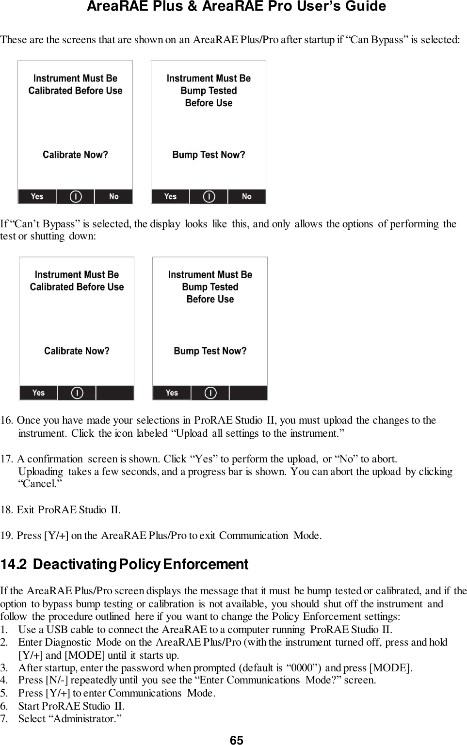 AreaRAE Plus &amp; AreaRAE Pro User’s Guide 65  These are the screens that are shown on an AreaRAE Plus/Pro after startup if “Can Bypass” is selected:                   If “Can’t Bypass” is selected, the display looks  like  this, and only  allows the options  of performing  the test or shutting down:           16. Once you have made your selections in ProRAE Studio II, you must upload the changes to the instrument. Click  the icon labeled “Upload all settings to the instrument.”    17. A confirmation  screen is shown. Click “Yes” to perform the upload,  or “No” to abort.    Uploading  takes a few seconds, and a progress bar is shown. You can abort the upload by clicking “Cancel.”   18. Exit ProRAE Studio  II.   19. Press [Y/+] on the AreaRAE Plus/Pro to exit Communication  Mode.  14.2  Deactivating Policy Enforcement  If the AreaRAE Plus/Pro screen displays the message that it must be bump tested or calibrated, and if the option to bypass bump testing or calibration  is not available,  you should shut off the instrument  and follow  the procedure outlined  here if you want to change the Policy Enforcement settings: 1. Use a USB cable to connect the AreaRAE to a computer running  ProRAE Studio II. 2. Enter Diagnostic  Mode on the AreaRAE Plus/Pro (with the instrument turned off, press and hold [Y/+] and [MODE] until  it starts up. 3. After startup, enter the password when prompted (default is “0000”) and press [MODE]. 4. Press [N/-] repeatedly until  you see the “Enter Communications  Mode?” screen. 5. Press [Y/+] to enter Communications  Mode. 6. Start ProRAE Studio II. 7. Select “Administrator.” 