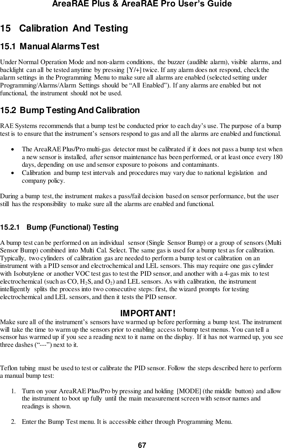 AreaRAE Plus &amp; AreaRAE Pro User’s Guide 67   15   Calibration And Testing  15.1  Manual Alarms Test  Under Normal Operation Mode and non-alarm conditions,  the buzzer (audible alarm), visible  alarms, and backlight  can all be tested anytime by pressing [Y/+] twice. If any alarm does not respond, check the alarm settings in the Programming  Menu to make sure all  alarms are enabled (selected setting under Programming/Alarms/Alarm  Settings should  be “All  Enabled”). If any alarms are enabled but not functional,  the instrument  should not be used.  15.2  Bump Testing And Calibration  RAE Systems recommends that a bump test be conducted prior to each day’s use. The purpose of a bump test is to ensure that the instrument’s sensors respond to gas and all the alarms are enabled and functional.     The AreaRAE Plus/Pro multi-gas detector must be calibrated if it does not pass a bump test when a new sensor is installed,  after sensor maintenance has been performed, or at least once every 180 days, depending  on use and sensor exposure to poisons and contaminants.  Calibration  and bump test intervals and procedures may vary due to national  legislation  and company policy.   During a bump  test, the instrument makes a pass/fail decision  based on sensor performance, but the user still  has the responsibility  to make sure all the alarms are enabled and functional.     15.2.1  Bump (Functional) Testing  A bump test can be performed on an individual  sensor (Single Sensor Bump) or a group of sensors (Multi Sensor Bump) combined into Multi  Cal. Select. The same gas is used for a bump test as for calibration. Typically,  two cylinders  of calibration gas are needed to perform a bump test or calibration  on an instrument with a PID sensor and electrochemical and LEL sensors. This may require one gas cylinder with Isobutylene or another VOC test gas to test the PID sensor, and another with a 4-gas mix to test electrochemical (such as CO, H2S, and O2) and LEL sensors. As with calibration,  the instrument intelligently  splits the process into two consecutive steps: first, the wizard prompts for testing electrochemical and LEL sensors, and then it tests the PID sensor.   IMPORTANT! Make sure all  of the instrument’s sensors have warmed up before performing a bump test. The instrument will  take the time to warm up the sensors prior to enabling access to bump test menus. You can tell  a sensor has warmed up if you see a reading next to it name on the display.  If it has not warmed up, you see three dashes (“---”) next to it.   Teflon tubing  must be used to test or calibrate the PID sensor. Follow the steps described here to perform a manual bump test:  1. Turn on your AreaRAE Plus/Pro by pressing and holding  [MODE] (the middle  button) and allow the instrument to boot up fully  until  the main measurement screen with sensor names and readings is shown.  2. Enter the Bump Test menu. It is accessible either through Programming Menu.  