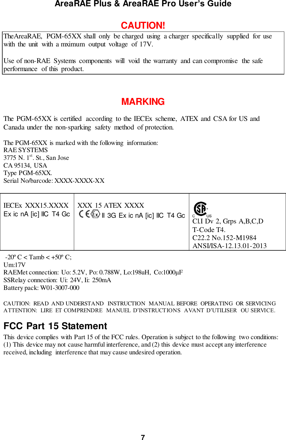 AreaRAE Plus &amp; AreaRAE Pro User’s Guide 7  CAUTION! TheAreaRAE,  PGM-65XX shall  only  be charged  using  a charger  specifically  supplied  for use with  the unit  with  a mximum  output  voltage  of 17V.   Use of non-RAE  Systems  components  will  void  the warranty  and can compromise  the safe performance  of this  product.    MARKING  The PGM-65XX is certified  according  to the IECEx  scheme,  ATEX and CSA for US and Canada under the non-sparking  safety  method  of protection.    The PGM-65XX  is marked with the following  information: RAE SYSTEMS  3775 N. 1st. St., San Jose CA 95134,  USA Type PGM-65XX. Serial No/barcode: XXXX-XXXX-XX   IECEx  XXX15.XXXX Ex ic nA [ic] IIC  T4 Gc     XXX 15 ATEX XXXX         II  3G Ex ic nA [ic] IIC  T4 Gc      Cl.I Dv 2, Grps A,B,C,D   T-Code T4. C22.2 No.152-M1984 ANSI/ISA-12.13.01-2013   -20º C &lt; Tamb &lt; +50º C; Um:17V RAEMet connection:  Uo: 5.2V, Po: 0.788W, Lo:198uH,  Co:1000μF SSRelay connection:  Ui:  24V, Ii:  250mA Battery pack: W01-3007-000  CAUTION:  READ  AND UNDERSTAND  INSTRUCTION  MANUAL  BEFORE  OPERATING  OR SERVICING ATTENTION:  LIRE  ET COMPRENDRE  MANUEL  D’INSTRUCTIONS  AVANT D’UTILISER  OU SERVICE. FCC Part 15 Statement This device complies with Part 15 of the FCC rules. Operation is subject to the following  two conditions: (1) This device may not cause harmful interference, and (2) this device must accept any interference received, including  interference that may cause undesired operation.           