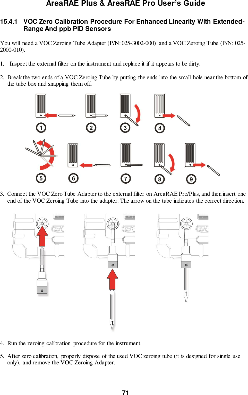 AreaRAE Plus &amp; AreaRAE Pro User’s Guide 71  15.4.1  VOC Zero Calibration Procedure For Enhanced Linearity With Extended-  Range And ppb PID Sensors  You will need a VOC Zeroing Tube Adapter (P/N: 025-3002-000)  and a VOC Zeroing Tube (P/N: 025-2000-010).  1. Inspect the external filter on the instrument and replace it if it appears to be dirty.  2. Break the two ends of a VOC Zeroing Tube by putting  the ends into the small  hole near the bottom of the tube box and snapping  them off.                      3. Connect the VOC Zero Tube Adapter to the external filter on AreaRAE Pro/Plus, and then insert one end of the VOC Zeroing Tube into the adapter. The arrow on the tube indicates the correct direction.    4. Run the zeroing calibration  procedure for the instrument.  5. After zero calibration,  properly dispose of the used VOC zeroing tube (it is designed for single use only),  and remove the VOC Zeroing Adapter.  