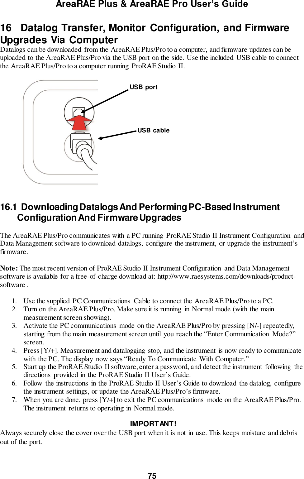 AreaRAE Plus &amp; AreaRAE Pro User’s Guide 75  16   Datalog Transfer, Monitor Configuration, and Firmware Upgrades Via Computer Datalogs can be downloaded  from the AreaRAE Plus/Pro to a computer, and firmware updates can be uploaded to the AreaRAE Plus/Pro via the USB port on the side. Use the included USB cable to connect the AreaRAE Plus/Pro to a computer running  ProRAE Studio  II.                  16.1  Downloading Datalogs And Performing PC-Based Instrument   Configuration And Firmware Upgrades  The AreaRAE Plus/Pro communicates with a PC running  ProRAE Studio II Instrument Configuration  and Data Management software to download datalogs,  configure the instrument,  or upgrade the instrument’s firmware.   Note: The most recent version of ProRAE Studio II Instrument Configuration  and Data Management software is available for a free-of-charge download at: http://www.raesystems.com/downloads/product-software .  1. Use the supplied  PC Communications  Cable to connect the AreaRAE Plus/Pro to a PC. 2. Turn on the AreaRAE Plus/Pro. Make sure it is running  in Normal mode (with the main measurement screen showing). 3. Activate the PC communications mode on the AreaRAE Plus/Pro by pressing [N/-] repeatedly, starting from the main measurement screen until  you reach the “Enter Communication  Mode?” screen. 4. Press [Y/+]. Measurement and datalogging stop, and the instrument is now ready to communicate with the PC. The display  now says “Ready To Communicate With Computer.” 5. Start up the ProRAE Studio  II software, enter a password, and detect the instrument  following  the directions  provided in the ProRAE Studio II User’s Guide. 6. Follow  the instructions  in the ProRAE Studio II User’s Guide to download the datalog,  configure the instrument settings, or update the AreaRAE Plus/Pro’s firmware. 7. When you are done, press [Y/+] to exit the PC communications  mode on the AreaRAE Plus/Pro. The instrument returns to operating in Normal mode.   IMPORTANT! Always securely close the cover over the USB port when it is not in use. This keeps moisture and debris out of the port.  USB cable USB port 