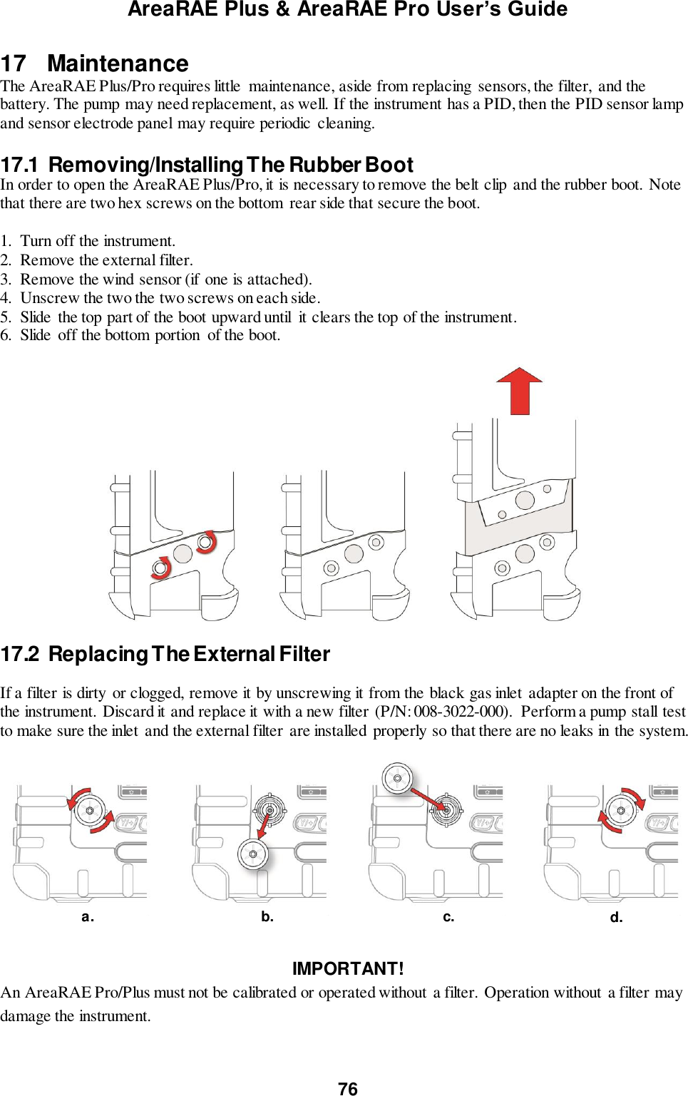 AreaRAE Plus &amp; AreaRAE Pro User’s Guide 76  17   Maintenance The AreaRAE Plus/Pro requires little  maintenance, aside from replacing  sensors, the filter, and the battery. The pump may need replacement, as well. If the instrument has a PID, then the PID sensor lamp and sensor electrode panel may require periodic cleaning.  17.1  Removing/Installing The Rubber Boot  In order to open the AreaRAE Plus/Pro, it is necessary to remove the belt clip and the rubber boot. Note that there are two hex screws on the bottom  rear side that secure the boot.   1. Turn off the instrument. 2. Remove the external filter. 3. Remove the wind sensor (if one is attached). 4. Unscrew the two the two screws on each side. 5. Slide the top part of the boot upward until  it clears the top of the instrument. 6. Slide off the bottom portion  of the boot.    17.2  Replacing The External Filter  If a filter is dirty  or clogged, remove it by unscrewing it from the black gas inlet adapter on the front of the instrument. Discard it and replace it with a new filter (P/N: 008-3022-000).  Perform a pump stall test to make sure the inlet and the external filter are installed properly so that there are no leaks in the system.     IMPORTANT! An AreaRAE Pro/Plus must not be calibrated or operated without  a filter. Operation without  a filter may damage the instrument. a. c. b. d. 