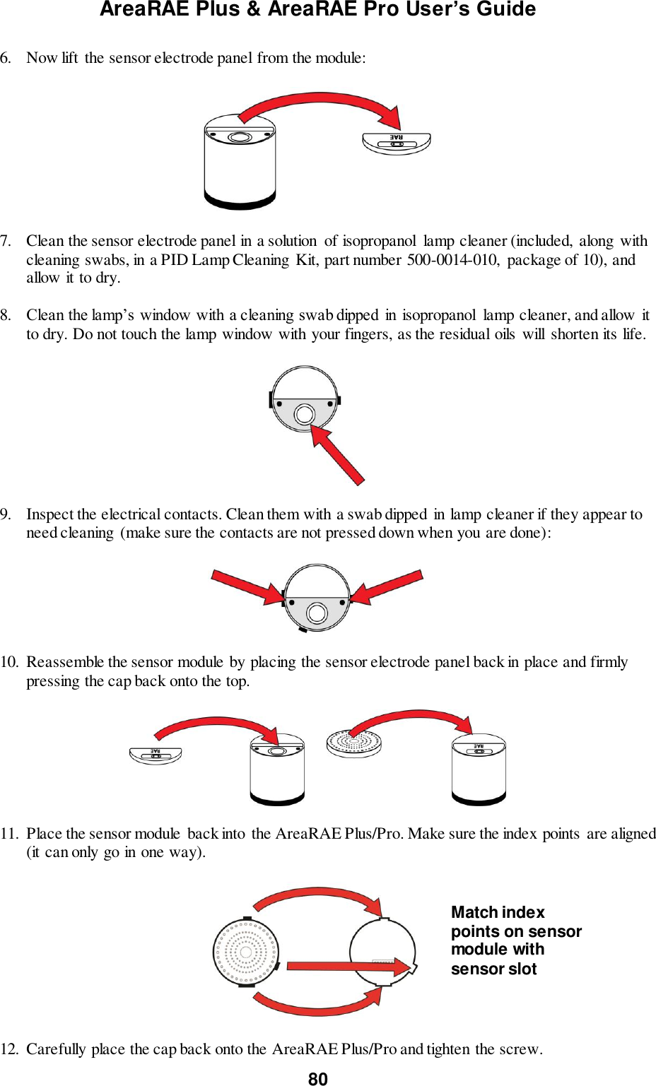 AreaRAE Plus &amp; AreaRAE Pro User’s Guide 80  6. Now lift  the sensor electrode panel from the module:    7. Clean the sensor electrode panel in a solution  of isopropanol  lamp cleaner (included,  along with cleaning swabs, in a PID Lamp Cleaning  Kit, part number 500-0014-010,  package of 10), and allow it to dry.  8. Clean the lamp’s window with a cleaning swab dipped  in isopropanol  lamp cleaner, and allow it to dry. Do not touch the lamp window with your fingers, as the residual oils  will  shorten its life.    9. Inspect the electrical contacts. Clean them with a swab dipped  in lamp cleaner if they appear to need cleaning (make sure the contacts are not pressed down when you are done):    10. Reassemble the sensor module by placing the sensor electrode panel back in place and firmly pressing the cap back onto the top.            11. Place the sensor module back into the AreaRAE Plus/Pro. Make sure the index points  are aligned (it can only go in one way).    12. Carefully place the cap back onto the AreaRAE Plus/Pro and tighten the screw. Match index points on sensor module with sensor slot 