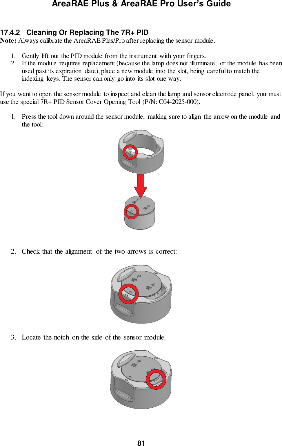AreaRAE Plus &amp; AreaRAE Pro User’s Guide 81   17.4.2  Cleaning Or Replacing The 7R+ PID Note: Always calibrate the AreaRAE Plus/Pro after replacing the sensor module.  1. Gently  lift out the PID module from the instrument  with your fingers. 2. If the module requires replacement (because the lamp does not illuminate,  or the module  has been used past its expiration  date), place a new module  into the slot, being careful to match the indexing  keys. The sensor can only go into its slot one way.  If you want to open the sensor module  to inspect and clean the lamp and sensor electrode panel, you must use the special 7R+ PID Sensor Cover Opening Tool (P/N: C04-2025-000).  1. Press the tool down around the sensor module,  making sure to align the arrow on the module  and the tool:    2. Check that the alignment  of the two arrows is correct:    3. Locate the notch  on the side of the  sensor module.    