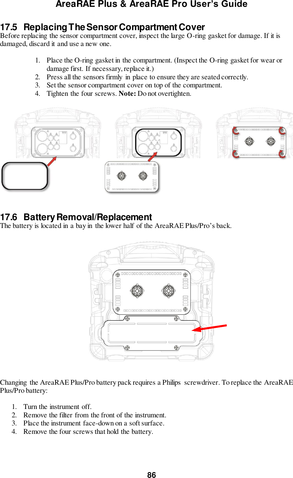 AreaRAE Plus &amp; AreaRAE Pro User’s Guide 86  17.5  Replacing The Sensor Compartment Cover Before replacing the sensor compartment cover, inspect the large O-ring gasket for damage. If it is damaged, discard it and use a new one.  1. Place the O-ring gasket in the compartment. (Inspect the O-ring gasket for wear or damage first. If necessary, replace it.) 2. Press all the sensors firmly in place to ensure they are seated correctly. 3. Set the sensor compartment cover on top of the compartment. 4. Tighten the four screws. Note: Do not overtighten.     17.6  Battery Removal/Replacement The battery is located in a bay in the lower half of the AreaRAE Plus/Pro’s back.       Changing  the AreaRAE Plus/Pro battery pack requires a Philips  screwdriver. To replace the AreaRAE Plus/Pro battery:  1. Turn the instrument off. 2. Remove the filter from the front of the instrument. 3. Place the instrument face-down on a soft surface. 4. Remove the four screws that hold the battery.   