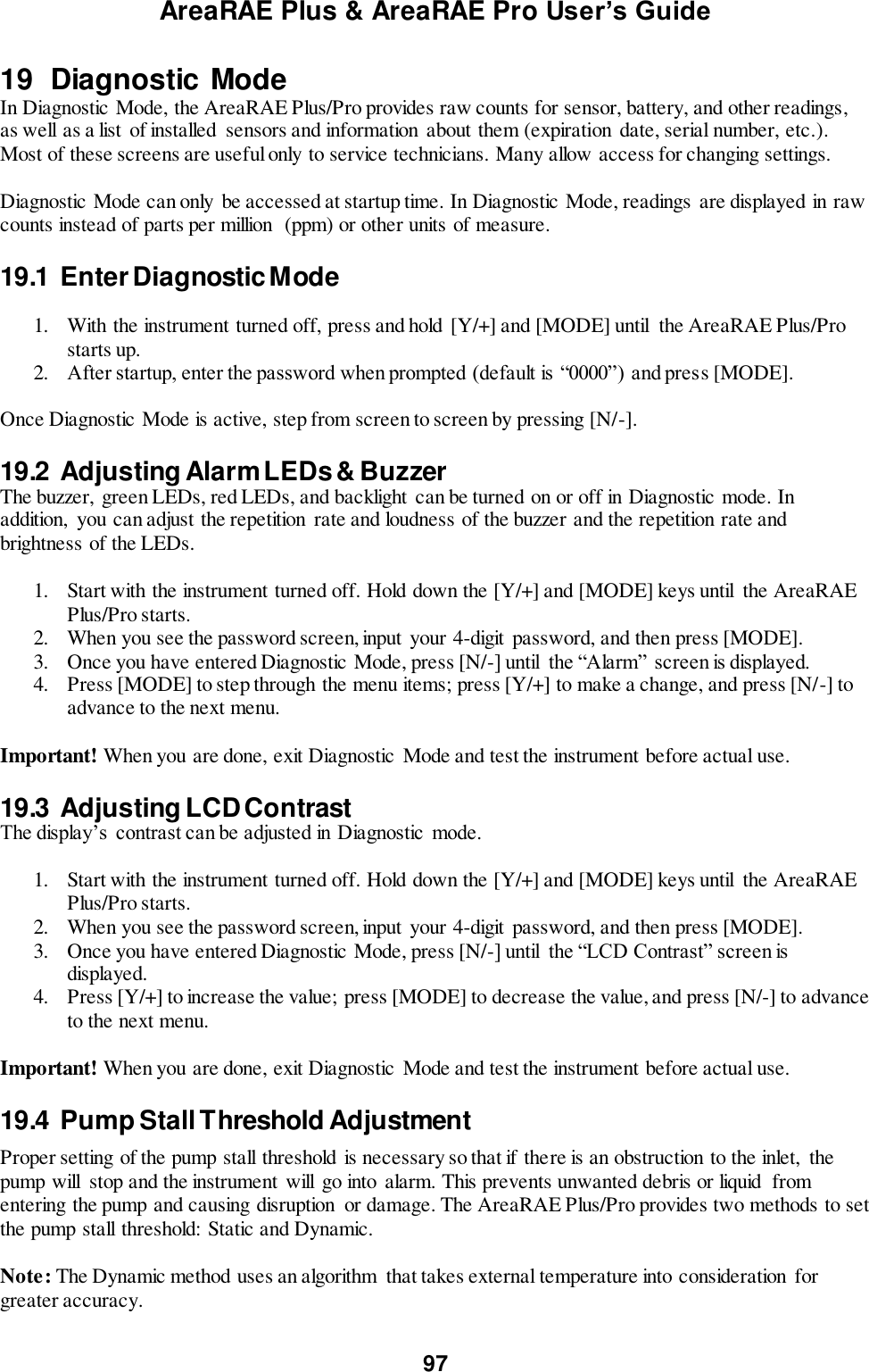 AreaRAE Plus &amp; AreaRAE Pro User’s Guide 97  19  Diagnostic Mode In Diagnostic Mode, the AreaRAE Plus/Pro provides raw counts for sensor, battery, and other readings, as well as a list of installed  sensors and information  about them (expiration  date, serial number, etc.). Most of these screens are useful only to service technicians. Many allow access for changing settings.  Diagnostic Mode can only  be accessed at startup time. In Diagnostic Mode, readings are displayed in raw counts instead of parts per million  (ppm) or other units of measure.   19.1  Enter Diagnostic Mode  1. With the instrument turned off, press and hold  [Y/+] and [MODE] until  the AreaRAE Plus/Pro starts up. 2. After startup, enter the password when prompted (default is “0000”) and press [MODE].  Once Diagnostic Mode is active, step from screen to screen by pressing [N/-].  19.2  Adjusting Alarm LEDs &amp; Buzzer The buzzer,  green LEDs, red LEDs, and backlight  can be turned on or off in Diagnostic mode. In addition,  you can adjust the repetition  rate and loudness of the buzzer and the repetition rate and brightness of the LEDs.  1. Start with the instrument turned off. Hold down the [Y/+] and [MODE] keys until  the AreaRAE Plus/Pro starts. 2. When you see the password screen, input  your 4-digit  password, and then press [MODE]. 3. Once you have entered Diagnostic Mode, press [N/-] until  the “Alarm” screen is displayed.   4. Press [MODE] to step through the menu items; press [Y/+] to make a change, and press [N/-] to advance to the next menu.  Important! When you are done, exit Diagnostic Mode and test the instrument before actual use.  19.3  Adjusting LCD Contrast The display’s  contrast can be adjusted in Diagnostic  mode.  1. Start with the instrument turned off. Hold down the [Y/+] and [MODE] keys until  the AreaRAE Plus/Pro starts. 2. When you see the password screen, input  your 4-digit  password, and then press [MODE]. 3. Once you have entered Diagnostic Mode, press [N/-] until  the “LCD Contrast” screen is displayed.   4. Press [Y/+] to increase the value; press [MODE] to decrease the value, and press [N/-] to advance to the next menu.  Important! When you are done, exit Diagnostic Mode and test the instrument before actual use.  19.4  Pump Stall Threshold Adjustment  Proper setting of the pump stall threshold is necessary so that if there is an obstruction to the inlet,  the pump will  stop and the instrument will  go into alarm. This prevents unwanted debris or liquid  from entering the pump and causing disruption  or damage. The AreaRAE Plus/Pro provides two methods to set the pump stall threshold:  Static and Dynamic.  Note: The Dynamic method uses an algorithm  that takes external temperature into consideration for greater accuracy.  