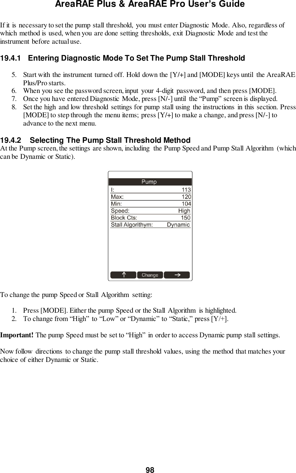 AreaRAE Plus &amp; AreaRAE Pro User’s Guide 98  If it is necessary to set the pump stall threshold,  you must enter Diagnostic Mode. Also, regardless of which method is used, when you are done setting thresholds, exit Diagnostic Mode and test the instrument before actual use.  19.4.1  Entering Diagnostic Mode To Set The Pump Stall Threshold  5. Start with the instrument turned off. Hold down the [Y/+] and [MODE] keys until  the AreaRAE Plus/Pro starts. 6. When you see the password screen, input  your 4-digit  password, and then press [MODE]. 7. Once you have entered Diagnostic Mode, press [N/-] until  the “Pump” screen is displayed.  8. Set the high  and low threshold  settings for pump stall using  the instructions in this section. Press [MODE] to step through the menu items; press [Y/+] to make a change, and press [N/-] to advance to the next menu.  19.4.2   Selecting The Pump Stall Threshold Method At the Pump screen, the settings are shown, including  the Pump Speed and Pump Stall Algorithm  (which can be Dynamic or Static).    To change the pump Speed or Stall  Algorithm  setting:  1. Press [MODE]. Either the pump Speed or the Stall  Algorithm  is highlighted. 2. To change from “High” to “Low” or “Dynamic” to “Static,” press [Y/+].  Important! The pump Speed must be set to “High” in order to access Dynamic pump stall settings.  Now follow directions to change the pump stall threshold values, using the method that matches your choice of either Dynamic or Static.  