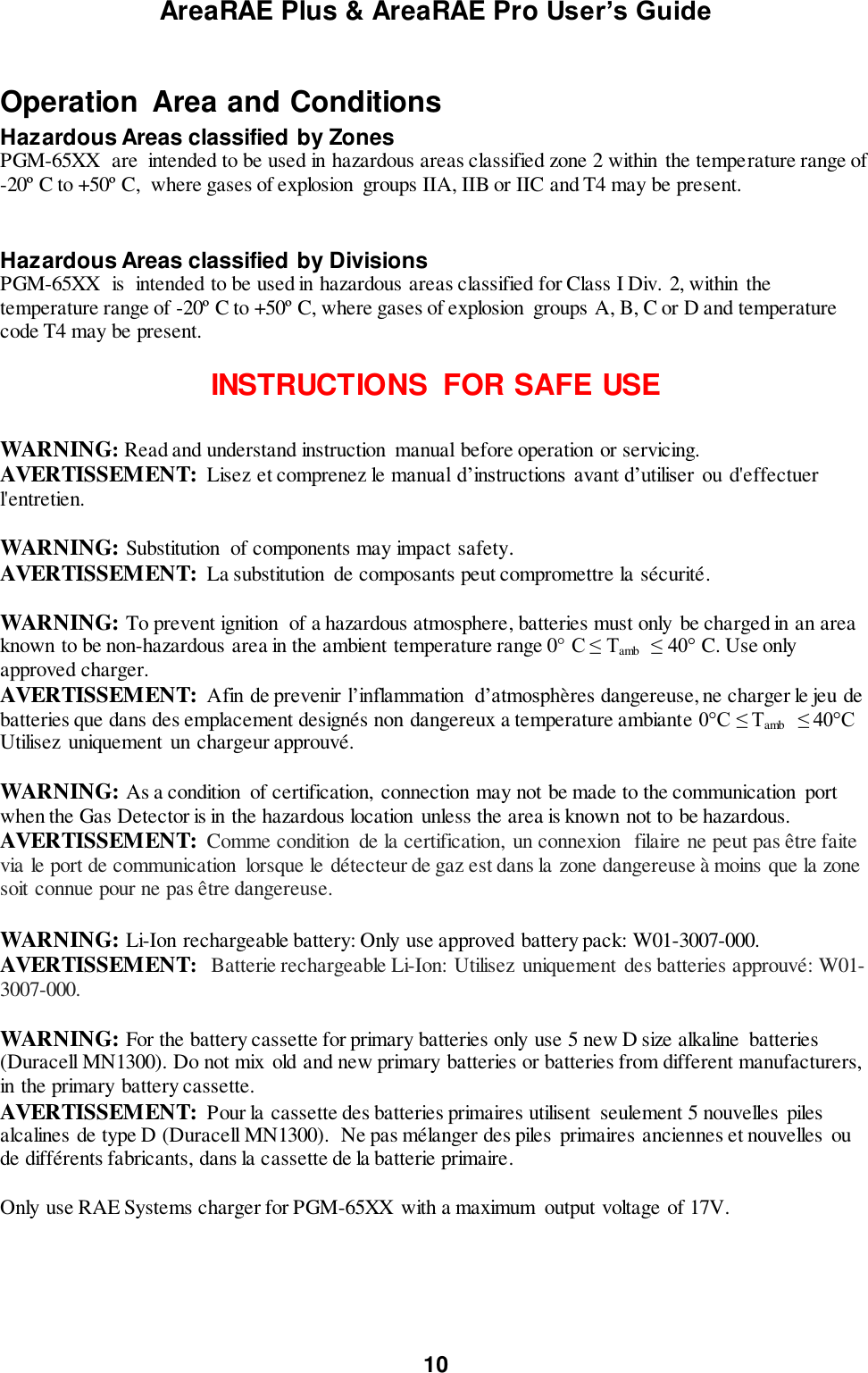 AreaRAE Plus &amp; AreaRAE Pro User’s Guide 10  Operation  Area and Conditions Hazardous Areas classified by Zones PGM-65XX  are  intended to be used in hazardous areas classified zone 2 within  the temperature range of -20º C to +50º C,  where gases of explosion  groups IIA, IIB or IIC and T4 may be present.   Hazardous Areas classified by Divisions PGM-65XX  is  intended to be used in hazardous areas classified for Class I Div. 2, within  the temperature range of -20º C to +50º C, where gases of explosion  groups A, B, C or D and temperature code T4 may be present.     INSTRUCTIONS  FOR SAFE USE  WARNING: Read and understand instruction  manual before operation or servicing. AVERTISSEMENT: Lisez et comprenez le manual d’instructions  avant d’utiliser  ou d&apos;effectuer l&apos;entretien.  WARNING: Substitution  of components may impact safety. AVERTISSEMENT:  La substitution  de composants peut compromettre la sécurité.   WARNING: To prevent ignition  of a hazardous atmosphere, batteries must only be charged in an area known to be non-hazardous area in the ambient temperature range 0° C ≤ Tamb  ≤ 40° C. Use only approved charger. AVERTISSEMENT: Afin de prevenir l’inflammation  d’atmosphères dangereuse, ne charger le jeu de batteries que dans des emplacement designés non dangereux a temperature ambiante 0°C ≤ Tamb  ≤ 40°C Utilisez  uniquement un chargeur approuvé.  WARNING: As a condition  of certification,  connection may not be made to the communication  port when the Gas Detector is in the hazardous location  unless the area is known not to be hazardous. AVERTISSEMENT: Comme condition  de la certification,  un connexion   filaire ne peut pas être faite via le port de communication  lorsque le détecteur de gaz est dans la zone dangereuse à moins que la zone soit connue pour ne pas être dangereuse.  WARNING: Li-Ion rechargeable battery: Only use approved battery pack: W01-3007-000. AVERTISSEMENT:  Batterie rechargeable Li-Ion:  Utilisez  uniquement  des batteries approuvé: W01-3007-000.  WARNING: For the battery cassette for primary batteries only use 5 new D size alkaline  batteries (Duracell MN1300). Do not mix old and new primary batteries or batteries from different manufacturers, in the primary battery cassette. AVERTISSEMENT:  Pour la cassette des batteries primaires utilisent  seulement 5 nouvelles  piles alcalines de type D (Duracell MN1300).  Ne pas mélanger des piles  primaires anciennes et nouvelles  ou de différents fabricants, dans la cassette de la batterie primaire.    Only use RAE Systems charger for PGM-65XX  with a maximum  output voltage of 17V.  