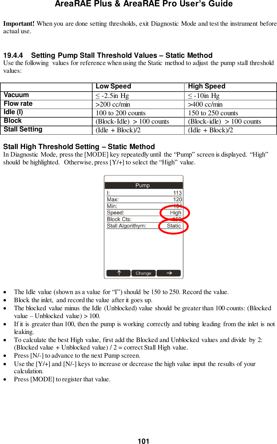 AreaRAE Plus &amp; AreaRAE Pro User’s Guide 101  Important! When you are done setting thresholds, exit Diagnostic Mode and test the instrument before actual use.   19.4.4   Setting Pump Stall Threshold Values – Static Method Use the following  values for reference when using the Static method to adjust the pump stall threshold values:   Low Speed High Speed Vacuum  ≤ -2.5in Hg ≤ -10in Hg Flow rate  &gt;200 cc/min &gt;400 cc/min Idle (I) 100 to 200 counts 150 to 250 counts Block  (Block-Idle)  &gt; 100 counts (Block-idle)  &gt; 100 counts Stall Setting (Idle + Block)/2 (Idle + Block)/2  Stall High Threshold Setting – Static Method In Diagnostic Mode, press the [MODE] key repeatedly until  the “Pump” screen is displayed.  “High” should  be highlighted.  Otherwise, press [Y/+] to select the “High” value.     The Idle value (shown as a value for “I”) should be 150 to 250. Record the value.  Block the inlet,  and record the value after it goes up.  The blocked  value minus  the Idle (Unblocked) value should be greater than 100 counts: (Blocked value – Unblocked value) &gt; 100.  If it is greater than 100, then the pump is working  correctly and tubing leading  from the inlet is not leaking.  To calculate the best High value, first add the Blocked and Unblocked values and divide  by 2: (Blocked value + Unblocked value) / 2 = correct Stall High value.   Press [N/-] to advance to the next Pump screen.  Use the [Y/+] and [N/-] keys to increase or decrease the high value input the results of your calculation.  Press [MODE] to register that value.   