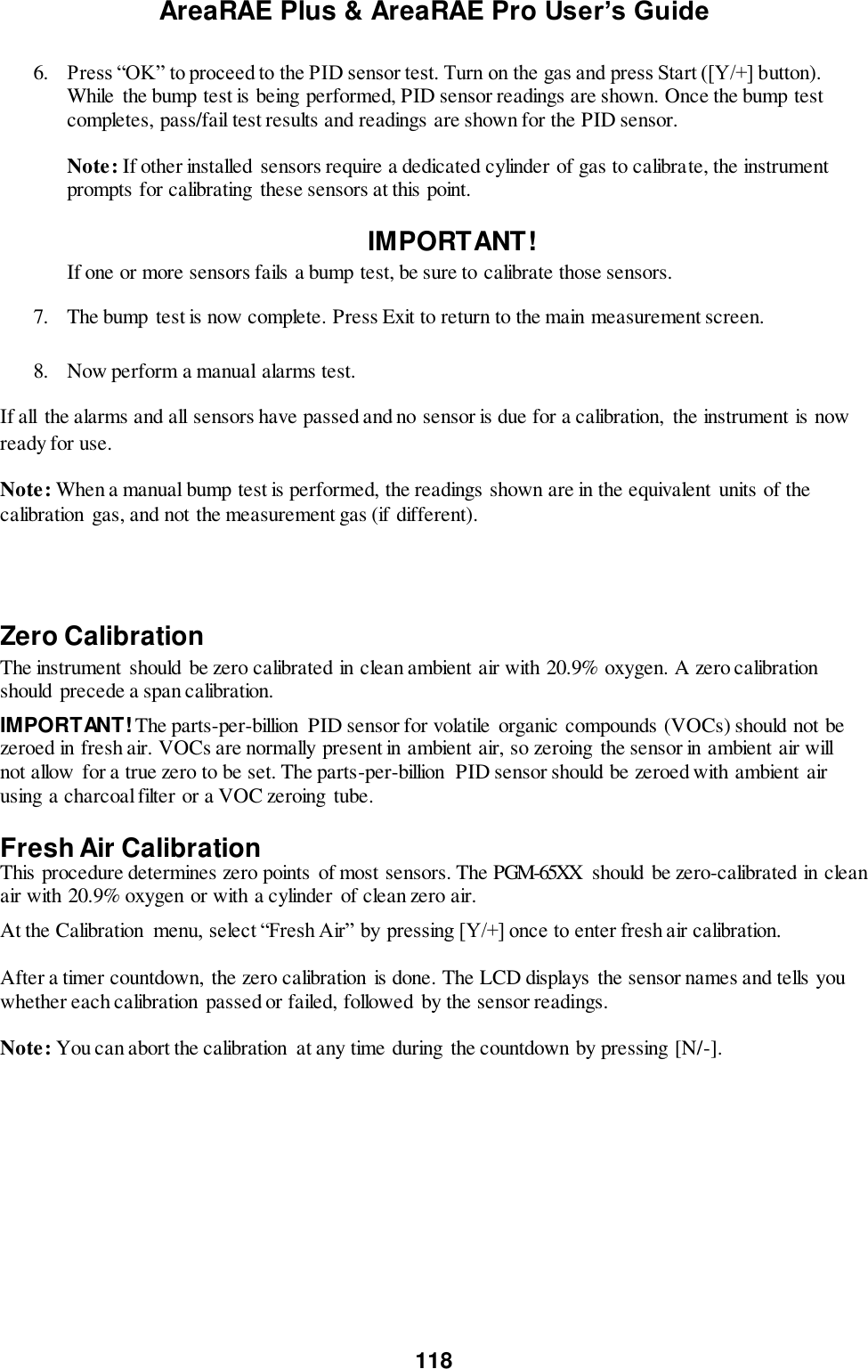 AreaRAE Plus &amp; AreaRAE Pro User’s Guide 118  6. Press “OK” to proceed to the PID sensor test. Turn on the gas and press Start ([Y/+] button). While  the bump test is being performed, PID sensor readings are shown. Once the bump test completes, pass/fail test results and readings are shown for the PID sensor.   Note: If other installed  sensors require a dedicated cylinder of gas to calibrate, the instrument prompts for calibrating these sensors at this point.  IMPORTANT!    If one or more sensors fails a bump test, be sure to calibrate those sensors. 7. The bump test is now complete. Press Exit to return to the main measurement screen.   8. Now perform a manual alarms test. If all  the alarms and all sensors have passed and no sensor is due for a calibration,  the instrument is now ready for use. Note: When a manual bump test is performed, the readings shown are in the equivalent  units of the calibration gas, and not the measurement gas (if different).    Zero Calibration  The instrument should be zero calibrated in clean ambient air with 20.9% oxygen. A zero calibration should  precede a span calibration.   IMPORTANT! The parts-per-billion  PID sensor for volatile  organic compounds (VOCs) should not be zeroed in fresh air. VOCs are normally present in ambient air, so zeroing  the sensor in ambient air will not allow for a true zero to be set. The parts-per-billion  PID sensor should be zeroed with ambient air using a charcoal filter or a VOC zeroing  tube.  Fresh Air Calibration This procedure determines zero points of most sensors. The PGM-65XX  should  be zero-calibrated in clean air with 20.9% oxygen or with a cylinder of clean zero air. At the Calibration  menu, select “Fresh Air” by pressing [Y/+] once to enter fresh air calibration.    After a timer countdown,  the zero calibration  is done. The LCD displays the sensor names and tells you whether each calibration passed or failed, followed by the sensor readings.  Note: You can abort the calibration  at any time during  the countdown by pressing [N/-].  