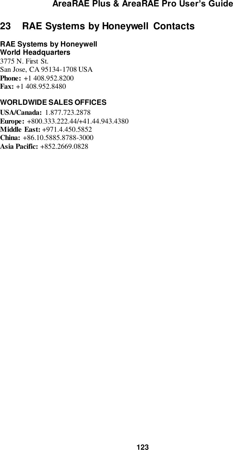 AreaRAE Plus &amp; AreaRAE Pro User’s Guide 123  23   RAE Systems by Honeywell  Contacts  RAE Systems by Honeywell World Headquarters 3775 N. First St. San Jose, CA 95134-1708 USA Phone: +1 408.952.8200 Fax: +1 408.952.8480    WORLDWIDE SALES OFFICES USA/Canada:  1.877.723.2878  Europe: +800.333.222.44/+41.44.943.4380 Middle East: +971.4.450.5852 China: +86.10.5885.8788-3000 Asia Pacific: +852.2669.0828 