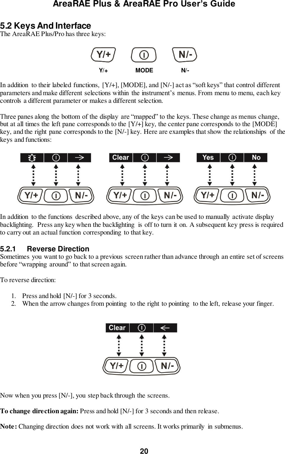 AreaRAE Plus &amp; AreaRAE Pro User’s Guide 20  5.2 Keys And Interface The AreaRAE Plus/Pro has three keys:      Y/+ MODE N/-  In addition  to their labeled functions,  [Y/+], [MODE], and [N/-] act as “soft keys” that control different parameters and make different selections within the instrument’s menus. From menu to menu, each key controls a different parameter or makes a different selection.  Three panes along the bottom of the display  are “mapped” to the keys. These change as menus change, but at all times the left pane corresponds to the [Y/+] key, the center pane corresponds to the [MODE] key, and the right pane corresponds to the [N/-] key. Here are examples that show the relationships  of the keys and functions:                 In addition  to the functions described above, any of the keys can be used to manually activate display backlighting.  Press any key when the backlighting  is off to turn it on. A subsequent key press is required to carry out an actual function corresponding  to that key.  5.2.1  Reverse Direction Sometimes you want to go back to a previous screen rather than advance through an entire set of screens before “wrapping around” to that screen again.  To reverse direction:  1. Press and hold [N/-] for 3 seconds. 2. When the arrow changes from pointing  to the right to pointing  to the left, release your finger.                                                      Now when you press [N/-], you step back through the screens.  To change direction again: Press and hold [N/-] for 3 seconds and then release.  Note: Changing direction does not work with all screens. It works primarily  in submenus.  