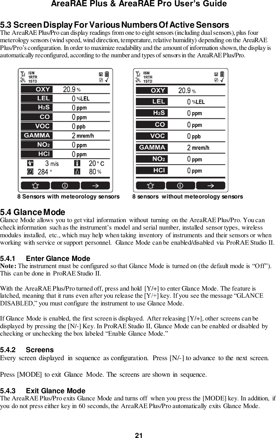 AreaRAE Plus &amp; AreaRAE Pro User’s Guide 21  5.3 Screen Display For Various Numbers Of Active Sensors The AreaRAE Plus/Pro can display readings from one to eight sensors (including dual sensors), plus four meterology sensors (wind speed, wind direction, temperature, relative humidity) depending on the AreaRAE Plus/Pro’s configuration. In order to maximize readability and the amount of information shown, the display is automatically reconfigured, according to the number and types of sensors in the AreaRAE Plus/Pro.    8 Sensors  with meteorology sensors 8 sensors  without meteorology sensors  5.4 Glance Mode Glance Mode allows you to get vital  information  without turning  on the AreaRAE Plus/Pro. You can check information  such as the instrument’s model and serial number, installed  sensor types, wireless modules installed,  etc., which may help when taking  inventory  of instruments and their sensors or when working  with service or support personnel.  Glance Mode can be enabled/disabled via ProRAE Studio II.  5.4.1  Enter Glance Mode Note: The instrument must be configured so that Glance Mode is turned on (the default mode is “Off”). This can be done in ProRAE Studio II.  With the AreaRAE Plus/Pro turned off, press and hold [Y/+] to enter Glance Mode. The feature is latched, meaning that it runs even after you release the [Y/+] key. If you see the message “GLANCE DISABLED,” you must configure the instrument to use Glance Mode.   If Glance Mode is enabled, the first screen is displayed.  After releasing [Y/+], other screens can be displayed by pressing the [N/-] Key. In ProRAE Studio II, Glance Mode can be enabled or disabled  by checking or unchecking the box labeled “Enable Glance Mode.”  5.4.2  Screens Every  screen displayed  in  sequence  as configuration.  Press [N/-] to advance  to the next screen.  Press [MODE] to exit  Glance  Mode. The screens are shown  in  sequence.  5.4.3  Exit Glance Mode The AreaRAE Plus/Pro exits Glance Mode and turns off  when you press the [MODE] key. In addition,  if you do not press either key in 60 seconds, the AreaRAE Plus/Pro automatically exits Glance Mode.  