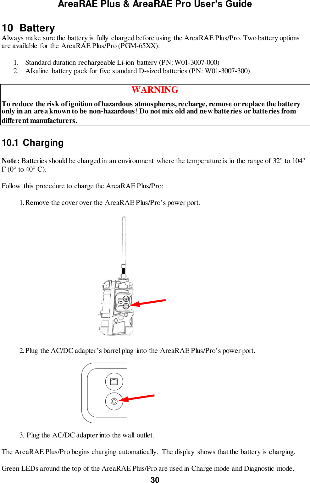 AreaRAE Plus &amp; AreaRAE Pro User’s Guide 30  10  Battery Always make sure the battery is fully charged before using the AreaRAE Plus/Pro. Two battery options are available for the AreaRAE Plus/Pro (PGM-65XX):  1. Standard duration rechargeable Li-ion battery (PN: W01-3007-000) 2. Alkaline  battery pack for five standard D-sized batteries (PN: W01-3007-300)  WARNING To reduce the risk of ignition of hazardous atmospheres, recharge, remove or replace the battery only in an area known to be non-hazardous! Do not mix old and new batteries or batteries from different manufacturers.  10.1  Charging   Note: Batteries should be charged in an environment  where the temperature is in the range of 32° to 104° F (0° to 40° C).  Follow  this procedure to charge the AreaRAE Plus/Pro:  1. Remove the cover over the AreaRAE Plus/Pro’s power port.                                         2. Plug the AC/DC adapter’s barrel plug into the AreaRAE Plus/Pro’s power port.                                   3. Plug the AC/DC adapter into the wall outlet.  The AreaRAE Plus/Pro begins charging automatically.  The display  shows that the battery is charging.  Green LEDs around the top of the AreaRAE Plus/Pro are used in Charge mode and Diagnostic mode. 