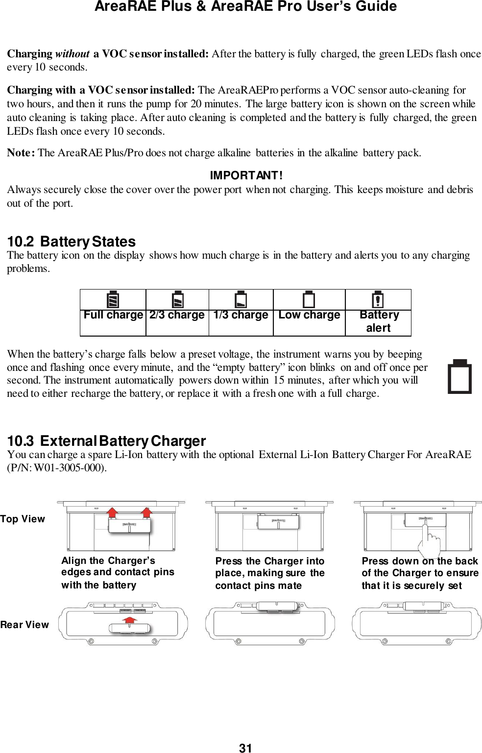 AreaRAE Plus &amp; AreaRAE Pro User’s Guide 31   Charging without a VOC sensor installed: After the battery is fully charged, the green LEDs flash once every 10 seconds. Charging with a VOC sensor installed: The AreaRAEPro performs a VOC sensor auto-cleaning for two hours, and then it runs the pump for 20 minutes. The large battery icon is shown on the screen while auto cleaning is taking place. After auto cleaning is completed and the battery is fully charged, the green LEDs flash once every 10 seconds.  Note: The AreaRAE Plus/Pro does not charge alkaline  batteries in the alkaline  battery pack. IMPORTANT! Always securely close the cover over the power port when not charging. This keeps moisture and debris out of the port.   10.2  Battery States The battery icon on the display  shows how much charge is in the battery and alerts you to any charging problems.       Full charge 2/3 charge 1/3 charge Low charge Battery alert  When the battery’s charge falls below a preset voltage, the instrument warns you by beeping once and flashing  once every minute,  and the “empty battery” icon blinks  on and off once per second. The instrument automatically  powers down within 15 minutes,  after which you will need to either recharge the battery, or replace it with a fresh one with a full  charge.    10.3  External Battery Charger You can charge a spare Li-Ion battery with the optional  External Li-Ion Battery Charger For AreaRAE (P/N: W01-3005-000).    Align the Charger’s edges and contact pins with the battery Top View Rear View Press  the Charger into place, making sure the contact pins mate Press  down on the back of the Charger to ensure that it is securely set 