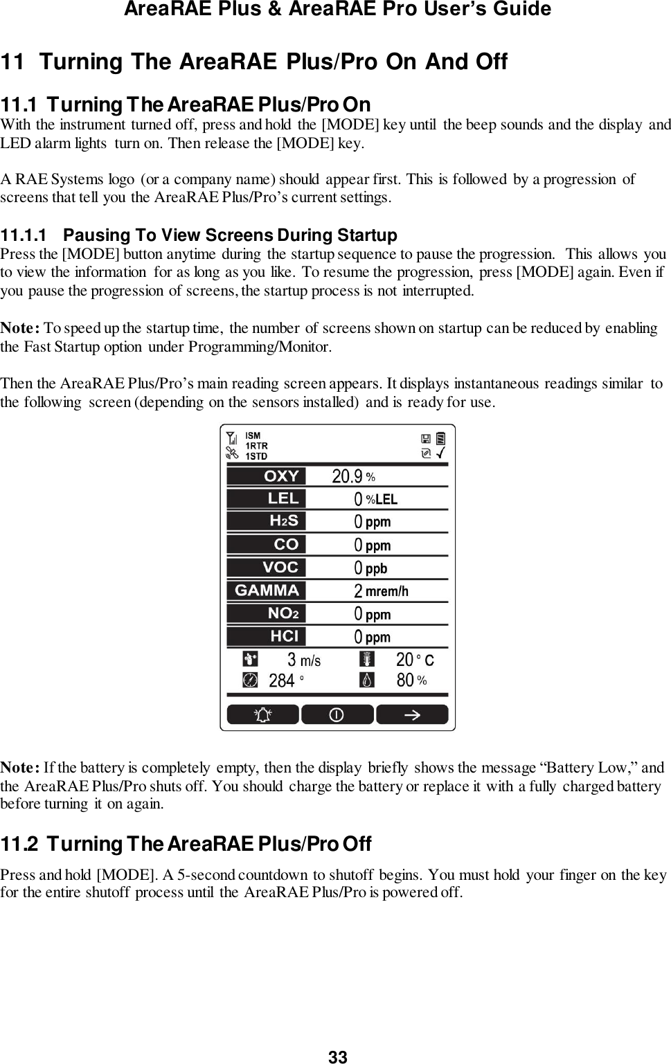 AreaRAE Plus &amp; AreaRAE Pro User’s Guide 33  11  Turning The AreaRAE Plus/Pro On And Off  11.1  Turning The AreaRAE Plus/Pro On With the instrument turned off, press and hold the [MODE] key until  the beep sounds and the display  and LED alarm lights  turn on. Then release the [MODE] key.  A RAE Systems logo (or a company name) should  appear first. This is followed by a progression  of screens that tell you the AreaRAE Plus/Pro’s current settings.  11.1.1  Pausing To View Screens During Startup Press the [MODE] button anytime during  the startup sequence to pause the progression.  This allows you to view the information  for as long as you like. To resume the progression,  press [MODE] again. Even if you pause the progression of screens, the startup process is not interrupted.   Note: To speed up the startup time,  the number of screens shown on startup can be reduced by enabling the Fast Startup option  under Programming/Monitor.  Then the AreaRAE Plus/Pro’s main reading screen appears. It displays instantaneous readings similar  to the following  screen (depending on the sensors installed)  and is ready for use.     Note: If the battery is completely empty, then the display  briefly  shows the message “Battery Low,” and the AreaRAE Plus/Pro shuts off. You should charge the battery or replace it with a fully charged battery before turning  it on again.  11.2  Turning The AreaRAE Plus/Pro Off Press and hold [MODE]. A 5-second countdown to shutoff begins. You must hold your finger on the key for the entire shutoff process until  the AreaRAE Plus/Pro is powered off.  