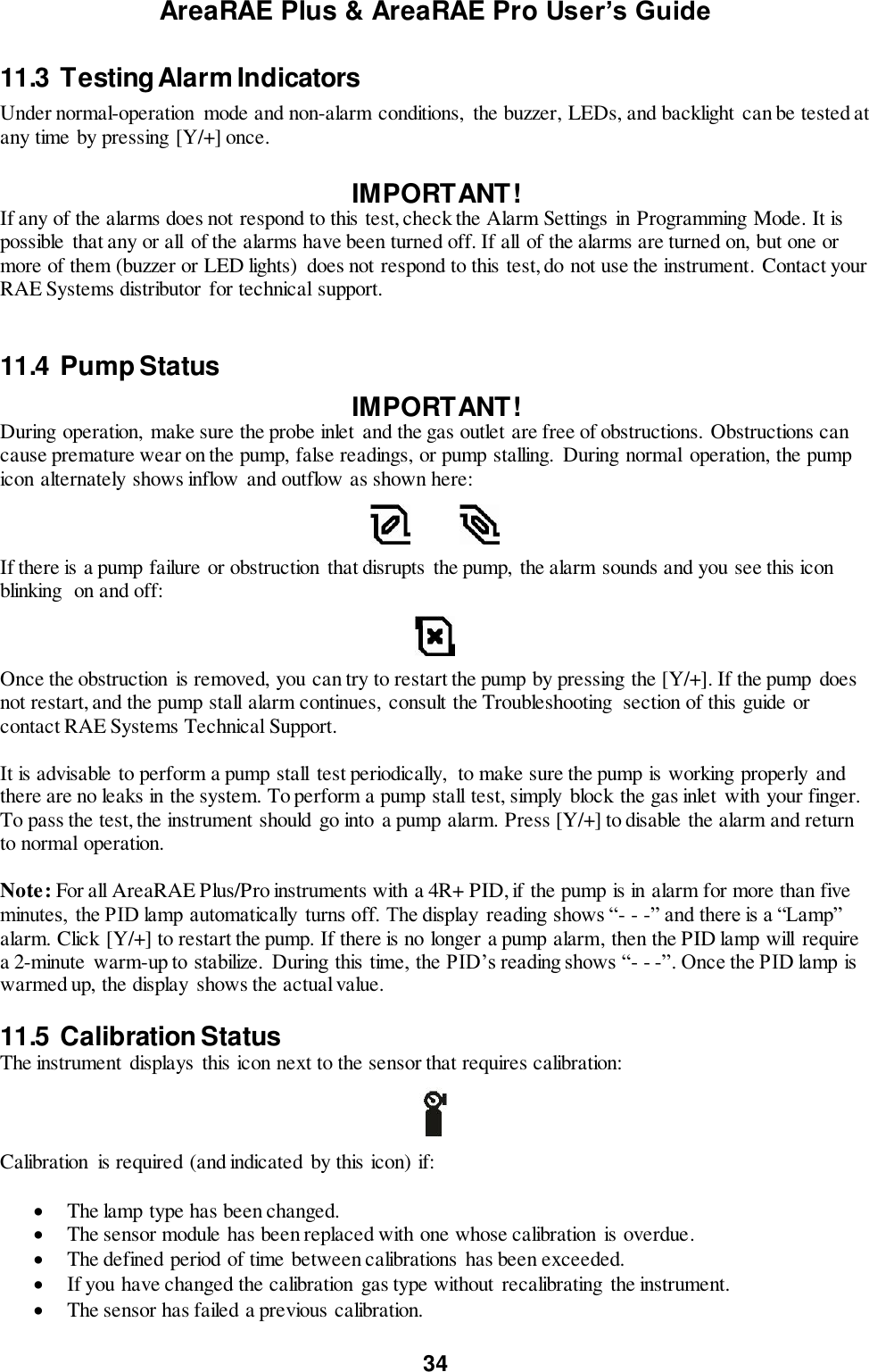 AreaRAE Plus &amp; AreaRAE Pro User’s Guide 34  11.3  Testing Alarm Indicators Under normal-operation  mode and non-alarm conditions,  the buzzer, LEDs, and backlight  can be tested at any time by pressing [Y/+] once.  IMPORTANT! If any of the alarms does not respond to this test, check the Alarm Settings in Programming Mode. It is possible that any or all  of the alarms have been turned off. If all of the alarms are turned on, but one or more of them (buzzer or LED lights)  does not respond to this test, do not use the instrument. Contact your RAE Systems distributor  for technical support.   11.4  Pump Status   IMPORTANT! During operation,  make sure the probe inlet  and the gas outlet are free of obstructions. Obstructions can cause premature wear on the pump, false readings, or pump stalling.  During normal  operation, the pump icon alternately shows inflow and outflow as shown here:              If there is a pump failure or obstruction that disrupts the pump,  the alarm sounds and you see this icon blinking  on and off:    Once the obstruction  is removed, you can try to restart the pump by pressing the [Y/+]. If the pump does not restart, and the pump stall alarm continues,  consult the Troubleshooting  section of this guide or contact RAE Systems Technical Support.  It is advisable to perform a pump stall  test periodically,  to make sure the pump is working properly and there are no leaks in the system. To perform a pump stall test, simply block the gas inlet with your finger. To pass the test, the instrument should go into a pump alarm. Press [Y/+] to disable the alarm and return to normal operation.  Note: For all AreaRAE Plus/Pro instruments with a 4R+ PID, if the pump is in alarm for more than five minutes,  the PID lamp automatically  turns off. The display  reading shows “- - -” and there is a “Lamp” alarm. Click [Y/+] to restart the pump. If there is no longer a pump alarm, then the PID lamp will  require a 2-minute warm-up to stabilize.  During this time, the PID’s reading shows “- - -”. Once the PID lamp is warmed up, the display shows the actual value.  11.5  Calibration Status The instrument displays this icon next to the sensor that requires calibration:    Calibration  is required (and indicated  by this icon) if:   The lamp type has been changed.  The sensor module has been replaced with one whose calibration  is overdue.  The defined period of time between calibrations has been exceeded.  If you have changed the calibration  gas type without  recalibrating the instrument.  The sensor has failed a previous calibration.  