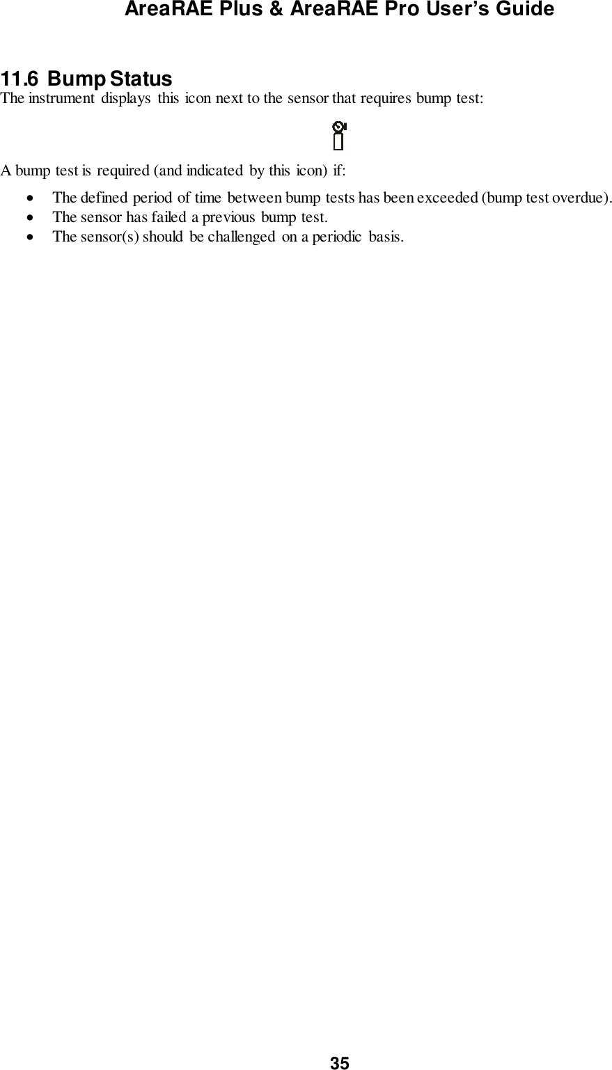 AreaRAE Plus &amp; AreaRAE Pro User’s Guide 35   11.6  Bump Status The instrument displays this icon next to the sensor that requires bump test:    A bump test is required (and indicated  by this icon) if:   The defined period of time between bump tests has been exceeded (bump test overdue).  The sensor has failed a previous bump test.  The sensor(s) should be challenged on a periodic  basis.   