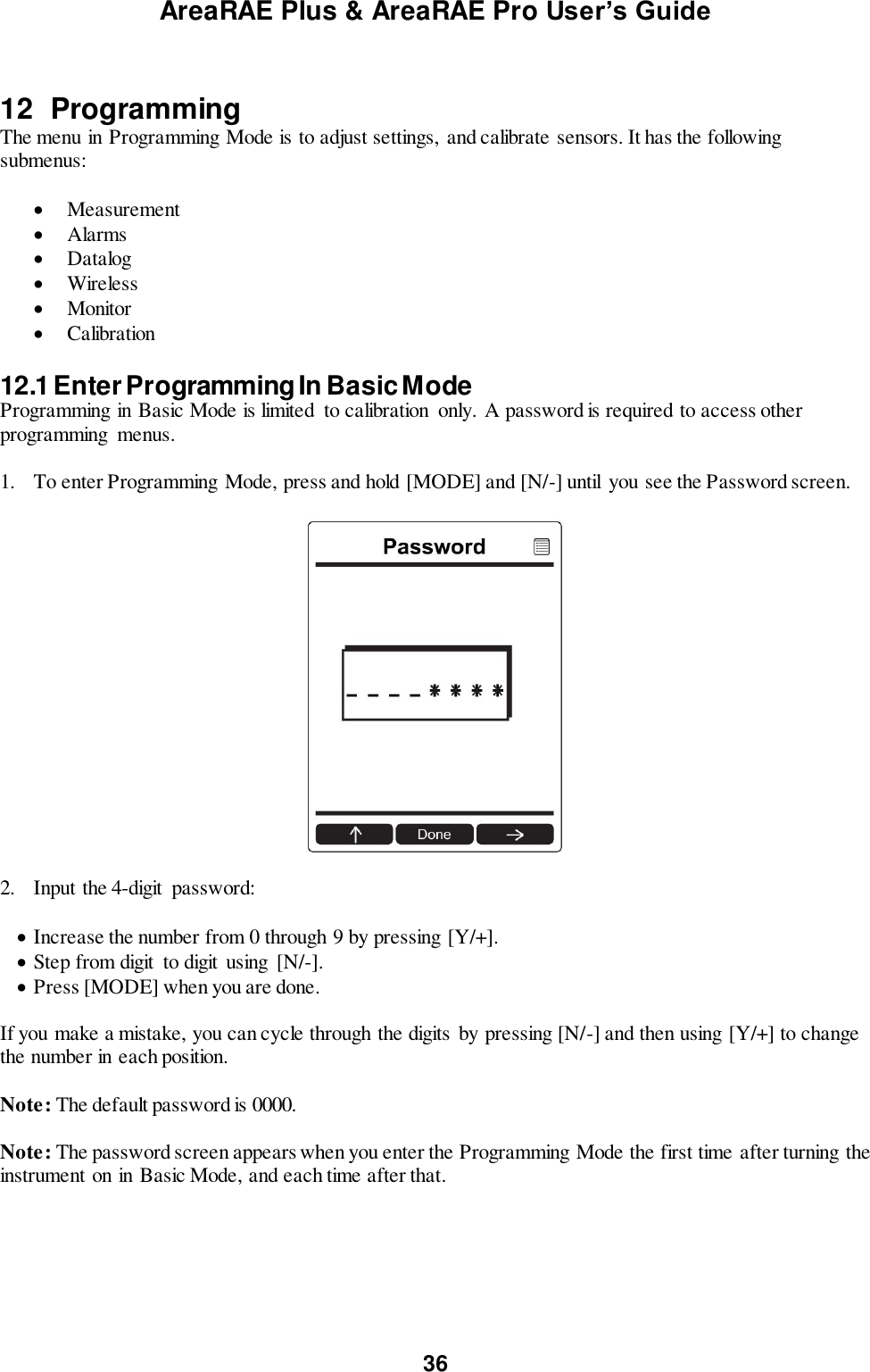 AreaRAE Plus &amp; AreaRAE Pro User’s Guide 36   12  Programming The menu in Programming Mode is to adjust settings,  and calibrate sensors. It has the following submenus:   Measurement  Alarms  Datalog  Wireless  Monitor  Calibration  12.1 Enter Programming In Basic Mode Programming in Basic Mode is limited  to calibration  only. A password is required to access other programming  menus.  1. To enter Programming Mode, press and hold [MODE] and [N/-] until  you see the Password screen.    2.  Input the 4-digit  password:   Increase the number from 0 through 9 by pressing [Y/+].  Step from digit  to digit  using  [N/-].  Press [MODE] when you are done.  If you make a mistake, you can cycle through the digits  by pressing [N/-] and then using [Y/+] to change the number in each position.  Note: The default password is 0000.  Note: The password screen appears when you enter the Programming Mode the first time after turning the instrument on in Basic Mode, and each time after that.   