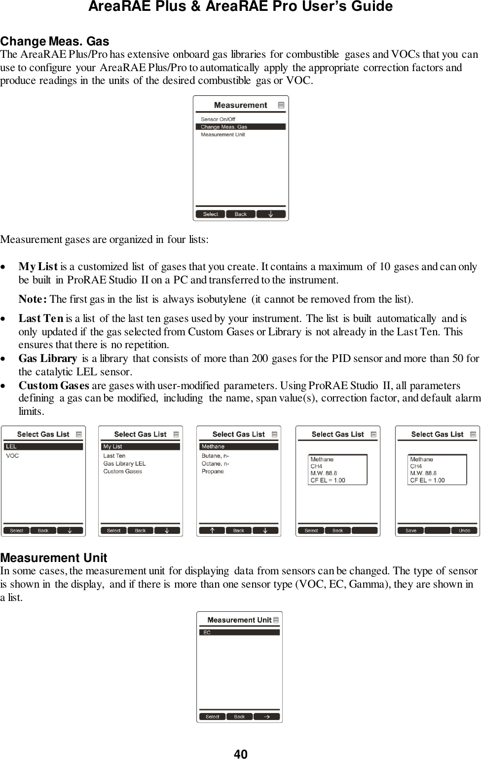 AreaRAE Plus &amp; AreaRAE Pro User’s Guide 40  Change Meas. Gas The AreaRAE Plus/Pro has extensive onboard gas libraries for combustible  gases and VOCs that you can use to configure your AreaRAE Plus/Pro to automatically  apply the appropriate correction factors and produce readings in the units of the desired combustible  gas or VOC.    Measurement gases are organized in four lists:   My List is a customized list of gases that you create. It contains a maximum  of 10 gases and can only be built  in ProRAE Studio  II on a PC and transferred to the instrument.   Note: The first gas in the list is always isobutylene (it cannot be removed from the list).   Last Ten is a list of the last ten gases used by your instrument. The list  is built  automatically  and is only  updated if the gas selected from Custom Gases or Library is not already in the Last Ten. This ensures that there is no repetition.  Gas Library is a library  that consists of more than 200 gases for the PID sensor and more than 50 for the catalytic LEL sensor.  Custom Gases are gases with user-modified  parameters. Using ProRAE Studio II, all parameters defining  a gas can be modified,  including  the name, span value(s), correction factor, and default alarm limits.    Measurement Unit In some cases, the measurement unit for displaying  data from sensors can be changed. The type of sensor is shown in the display,  and if there is more than one sensor type (VOC, EC, Gamma), they are shown in a list.     