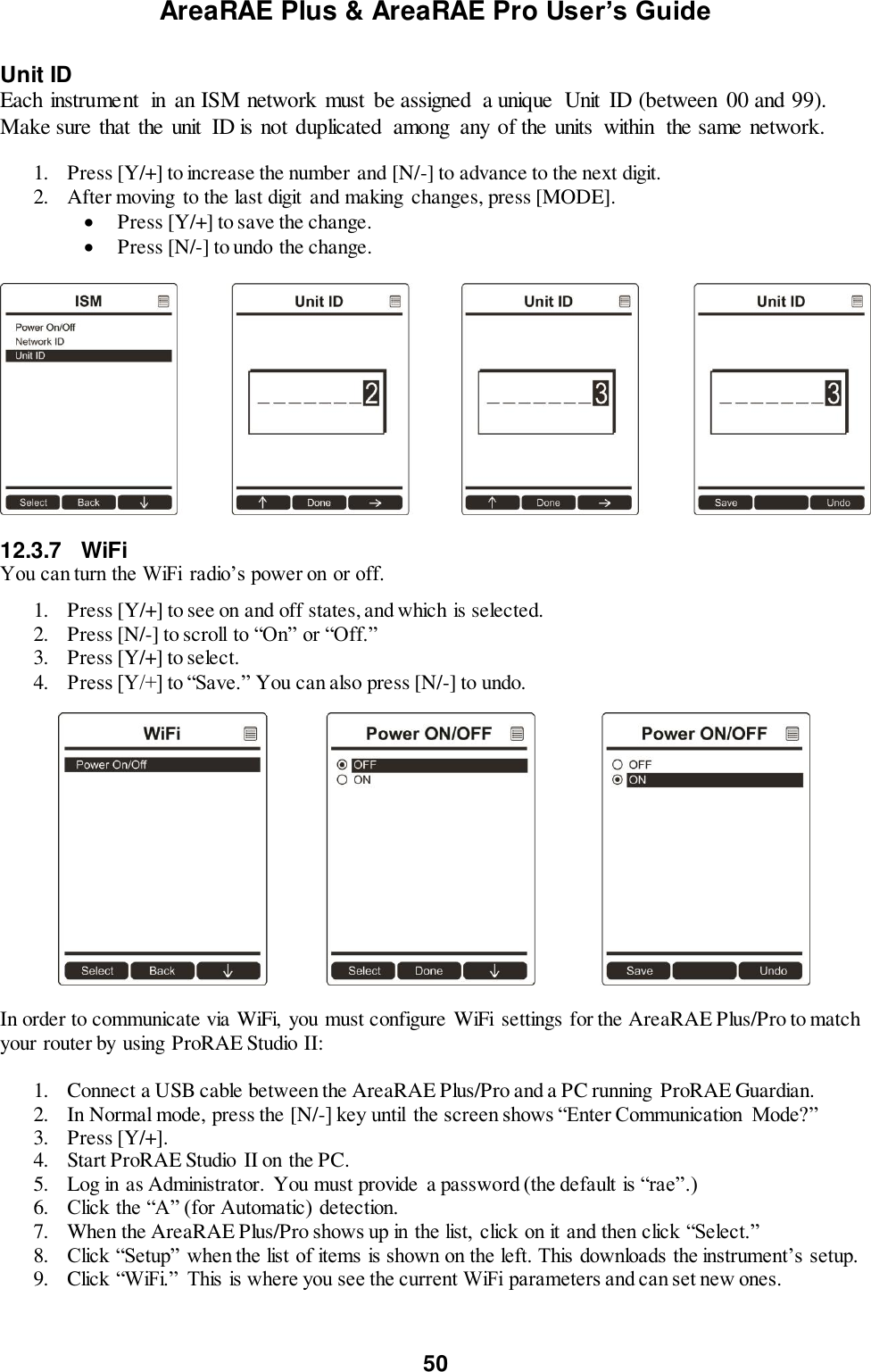 AreaRAE Plus &amp; AreaRAE Pro User’s Guide 50  Unit ID Each instrument  in  an ISM network must  be assigned  a unique  Unit  ID (between  00 and 99).  Make sure that the unit  ID is not duplicated  among  any of the units  within  the same network.  1. Press [Y/+] to increase the number and [N/-] to advance to the next digit. 2. After moving  to the last digit  and making  changes, press [MODE].   Press [Y/+] to save the change.  Press [N/-] to undo the change.    12.3.7  WiFi You can turn the WiFi  radio’s power on or off.  1. Press [Y/+] to see on and off states, and which is selected. 2. Press [N/-] to scroll to “On” or “Off.” 3. Press [Y/+] to select. 4. Press [Y/+] to “Save.” You can also press [N/-] to undo.   In order to communicate via WiFi,  you must configure WiFi  settings for the AreaRAE Plus/Pro to match your router by using ProRAE Studio II:  1. Connect a USB cable between the AreaRAE Plus/Pro and a PC running ProRAE Guardian. 2. In Normal mode, press the [N/-] key until  the screen shows “Enter Communication  Mode?” 3. Press [Y/+]. 4. Start ProRAE Studio II on the PC. 5. Log in as Administrator.  You must provide  a password (the default is “rae”.) 6. Click the “A” (for Automatic) detection. 7. When the AreaRAE Plus/Pro shows up in the list,  click on it and then click “Select.” 8. Click “Setup” when the list of items is shown on the left. This downloads the instrument’s setup. 9. Click “WiFi.”  This is where you see the current WiFi parameters and can set new ones.  