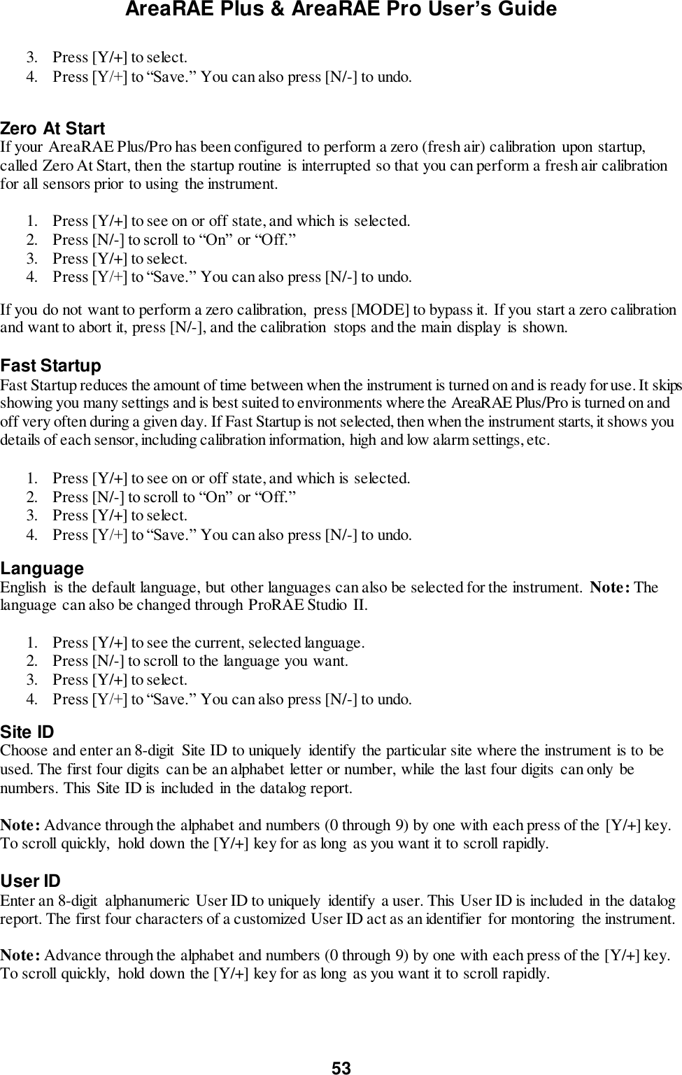 AreaRAE Plus &amp; AreaRAE Pro User’s Guide 53  3. Press [Y/+] to select. 4. Press [Y/+] to “Save.” You can also press [N/-] to undo.  Zero At Start If your AreaRAE Plus/Pro has been configured to perform a zero (fresh air) calibration  upon startup, called Zero At Start, then the startup routine is interrupted so that you can perform a fresh air calibration for all sensors prior to using  the instrument.  1. Press [Y/+] to see on or off state, and which is selected. 2. Press [N/-] to scroll to “On” or “Off.” 3. Press [Y/+] to select. 4. Press [Y/+] to “Save.” You can also press [N/-] to undo. If you do not want to perform a zero calibration,  press [MODE] to bypass it. If you start a zero calibration and want to abort it, press [N/-], and the calibration  stops and the main display  is shown.  Fast Startup Fast Startup reduces the amount of time between when the instrument is turned on and is ready for use. It skips showing you many settings and is best suited to environments where the AreaRAE Plus/Pro is turned on and off very often during a given day. If Fast Startup is not selected, then when the instrument starts, it shows you details of each sensor, including calibration information, high and low alarm settings, etc.   1. Press [Y/+] to see on or off state, and which is selected. 2. Press [N/-] to scroll to “On” or “Off.” 3. Press [Y/+] to select. 4. Press [Y/+] to “Save.” You can also press [N/-] to undo. Language English  is the default language, but other languages can also be selected for the instrument. Note: The language can also be changed through ProRAE Studio II.  1. Press [Y/+] to see the current, selected language. 2. Press [N/-] to scroll to the language you want. 3. Press [Y/+] to select. 4. Press [Y/+] to “Save.” You can also press [N/-] to undo. Site ID Choose and enter an 8-digit  Site ID to uniquely  identify the particular site where the instrument is to be used. The first four digits  can be an alphabet letter or number, while the last four digits  can only be numbers. This Site ID is included  in the datalog report.  Note: Advance through the alphabet and numbers (0 through 9) by one with each press of the [Y/+] key. To scroll quickly,  hold down the [Y/+] key for as long  as you want it to scroll rapidly.  User ID Enter an 8-digit  alphanumeric User ID to uniquely  identify  a user. This User ID is included  in the datalog report. The first four characters of a customized User ID act as an identifier  for montoring  the instrument.  Note: Advance through the alphabet and numbers (0 through 9) by one with each press of the [Y/+] key. To scroll quickly,  hold down the [Y/+] key for as long  as you want it to scroll rapidly.  