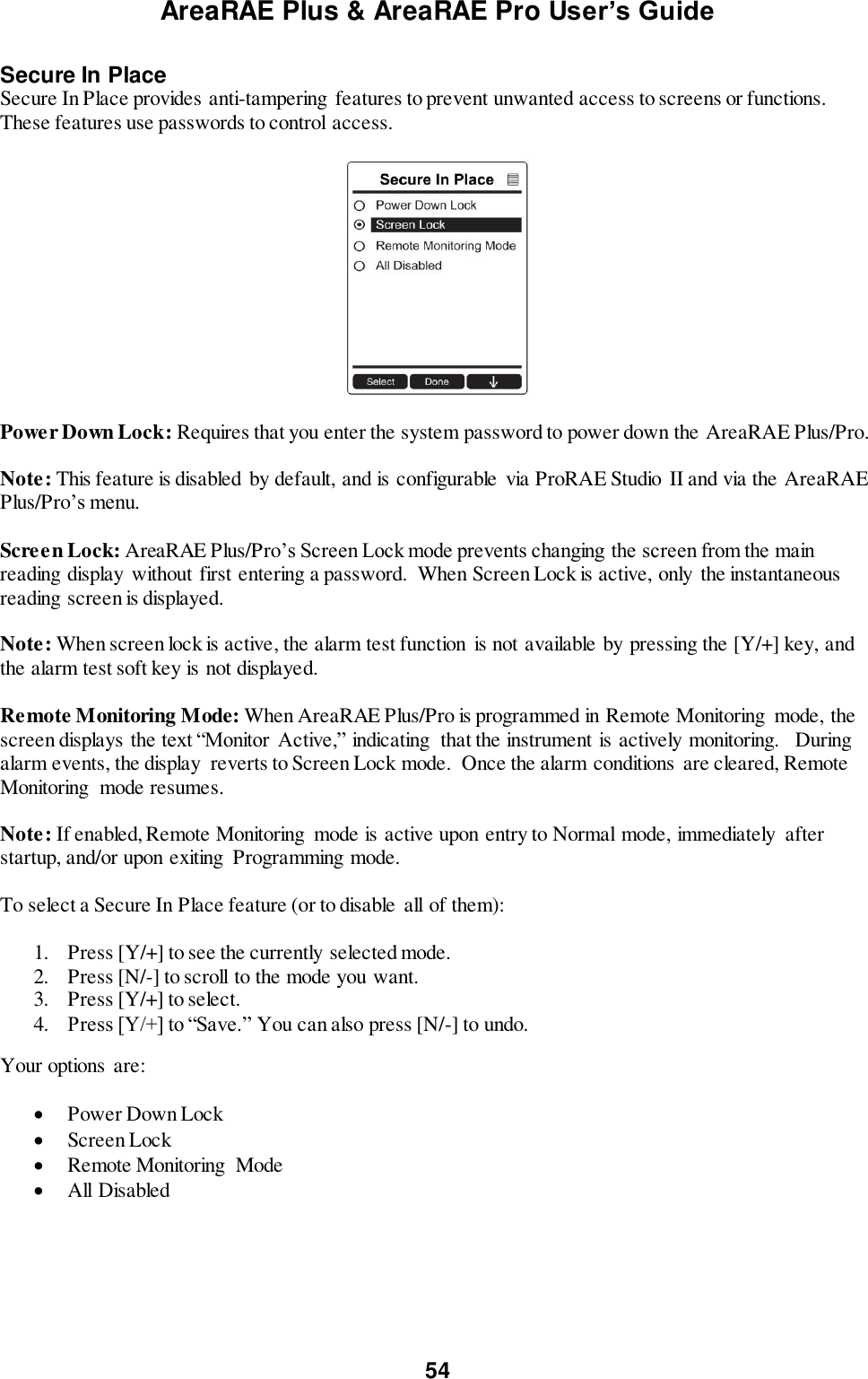 AreaRAE Plus &amp; AreaRAE Pro User’s Guide 54  Secure In Place Secure In Place provides anti-tampering  features to prevent unwanted access to screens or functions. These features use passwords to control access.    Power Down Lock: Requires that you enter the system password to power down the AreaRAE Plus/Pro.    Note: This feature is disabled by default, and is configurable  via ProRAE Studio II and via the AreaRAE Plus/Pro’s menu.  Screen Lock: AreaRAE Plus/Pro’s Screen Lock mode prevents changing the screen from the main reading display  without first entering a password.  When Screen Lock is active, only the instantaneous reading screen is displayed.  Note: When screen lock is active, the alarm test function  is not available by pressing the [Y/+] key, and the alarm test soft key is not displayed.   Remote Monitoring Mode: When AreaRAE Plus/Pro is programmed in Remote Monitoring  mode, the screen displays the text “Monitor  Active,” indicating  that the instrument is actively monitoring.   During alarm events, the display  reverts to Screen Lock mode.  Once the alarm conditions are cleared, Remote Monitoring  mode resumes.  Note: If enabled, Remote Monitoring  mode is active upon entry to Normal mode, immediately  after startup, and/or upon exiting  Programming mode.  To select a Secure In Place feature (or to disable  all of them):  1. Press [Y/+] to see the currently selected mode. 2. Press [N/-] to scroll to the mode you want. 3. Press [Y/+] to select. 4. Press [Y/+] to “Save.” You can also press [N/-] to undo. Your options  are:   Power Down Lock  Screen Lock  Remote Monitoring  Mode  All Disabled  